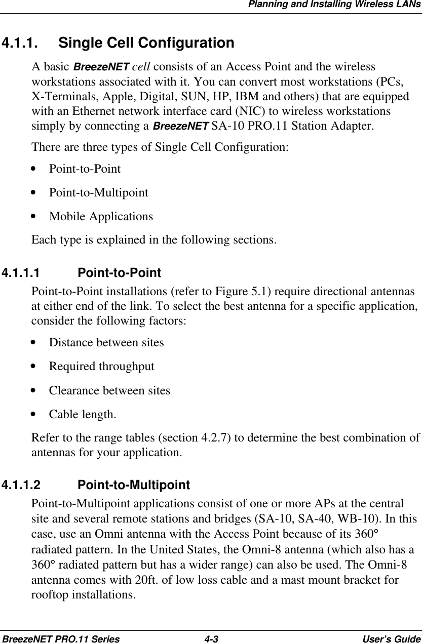 Planning and Installing Wireless LANsBreezeNET PRO.11 Series 4-3User’s Guide4.1.1. Single Cell ConfigurationA basic BreezeNET cell consists of an Access Point and the wirelessworkstations associated with it. You can convert most workstations (PCs,X-Terminals, Apple, Digital, SUN, HP, IBM and others) that are equippedwith an Ethernet network interface card (NIC) to wireless workstationssimply by connecting a BreezeNET SA-10 PRO.11 Station Adapter.There are three types of Single Cell Configuration:• Point-to-Point• Point-to-Multipoint• Mobile ApplicationsEach type is explained in the following sections.4.1.1.1 Point-to-PointPoint-to-Point installations (refer to Figure 5.1) require directional antennasat either end of the link. To select the best antenna for a specific application,consider the following factors:• Distance between sites• Required throughput• Clearance between sites• Cable length.Refer to the range tables (section 4.2.7) to determine the best combination ofantennas for your application.4.1.1.2 Point-to-MultipointPoint-to-Multipoint applications consist of one or more APs at the centralsite and several remote stations and bridges (SA-10, SA-40, WB-10). In thiscase, use an Omni antenna with the Access Point because of its 360°radiated pattern. Ιn the United States, the Omni-8 antenna (which also has a360° radiated pattern but has a wider range) can also be used. The Omni-8antenna comes with 20ft. of low loss cable and a mast mount bracket forrooftop installations.