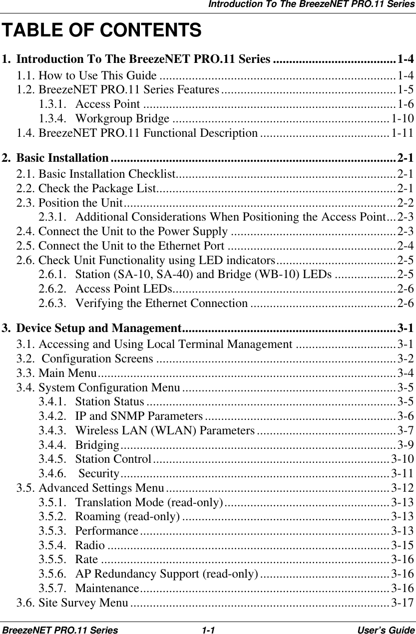 Introduction To The BreezeNET PRO.11 SeriesBreezeNET PRO.11 Series 1-1User’s GuideTABLE OF CONTENTS1. Introduction To The BreezeNET PRO.11 Series ......................................1-41.1. How to Use This Guide .........................................................................1-41.2. BreezeNET PRO.11 Series Features......................................................1-51.3.1. Access Point ..............................................................................1-61.3.4. Workgroup Bridge ...................................................................1-101.4. BreezeNET PRO.11 Functional Description ........................................1-112. Basic Installation........................................................................................2-12.1. Basic Installation Checklist....................................................................2-12.2. Check the Package List..........................................................................2-12.3. Position the Unit....................................................................................2-22.3.1. Additional Considerations When Positioning the Access Point...2-32.4. Connect the Unit to the Power Supply ...................................................2-32.5. Connect the Unit to the Ethernet Port ....................................................2-42.6. Check Unit Functionality using LED indicators.....................................2-52.6.1. Station (SA-10, SA-40) and Bridge (WB-10) LEDs ...................2-52.6.2. Access Point LEDs.....................................................................2-62.6.3. Verifying the Ethernet Connection .............................................2-63. Device Setup and Management..................................................................3-13.1. Accessing and Using Local Terminal Management ...............................3-13.2.  Configuration Screens ..........................................................................3-23.3. Main Menu............................................................................................3-43.4. System Configuration Menu..................................................................3-53.4.1. Station Status .............................................................................3-53.4.2. IP and SNMP Parameters...........................................................3-63.4.3. Wireless LAN (WLAN) Parameters...........................................3-73.4.4. Bridging.....................................................................................3-93.4.5. Station Control.........................................................................3-103.4.6.  Security...................................................................................3-113.5. Advanced Settings Menu.....................................................................3-123.5.1. Translation Mode (read-only)...................................................3-133.5.2. Roaming (read-only) ................................................................3-133.5.3. Performance.............................................................................3-133.5.4. Radio .......................................................................................3-153.5.5. Rate .........................................................................................3-163.5.6. AP Redundancy Support (read-only)........................................3-163.5.7. Maintenance.............................................................................3-163.6. Site Survey Menu................................................................................3-17