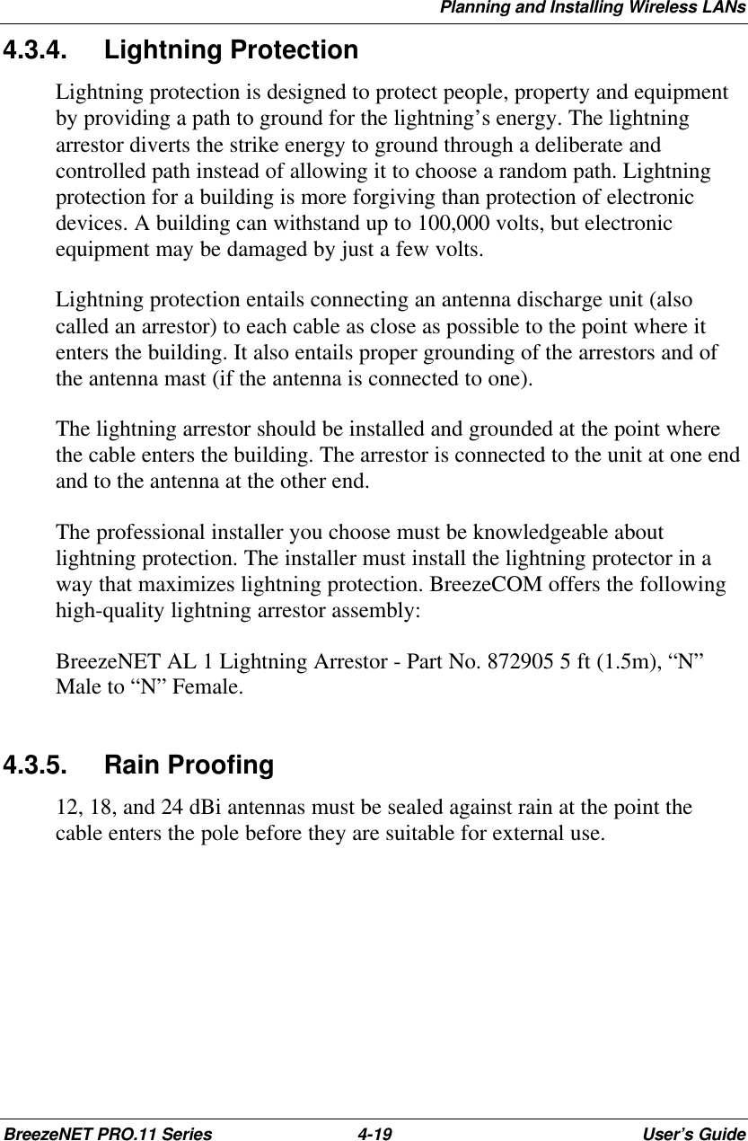 Planning and Installing Wireless LANsBreezeNET PRO.11 Series 4-19 User’s Guide4.3.4. Lightning ProtectionLightning protection is designed to protect people, property and equipmentby providing a path to ground for the lightning’s energy. The lightningarrestor diverts the strike energy to ground through a deliberate andcontrolled path instead of allowing it to choose a random path. Lightningprotection for a building is more forgiving than protection of electronicdevices. A building can withstand up to 100,000 volts, but electronicequipment may be damaged by just a few volts.Lightning protection entails connecting an antenna discharge unit (alsocalled an arrestor) to each cable as close as possible to the point where itenters the building. It also entails proper grounding of the arrestors and ofthe antenna mast (if the antenna is connected to one).The lightning arrestor should be installed and grounded at the point wherethe cable enters the building. The arrestor is connected to the unit at one endand to the antenna at the other end.The professional installer you choose must be knowledgeable aboutlightning protection. The installer must install the lightning protector in away that maximizes lightning protection. BreezeCOM offers the followinghigh-quality lightning arrestor assembly:BreezeNET AL 1 Lightning Arrestor - Part No. 872905 5 ft (1.5m), “N”Male to “N” Female.4.3.5. Rain Proofing12, 18, and 24 dBi antennas must be sealed against rain at the point thecable enters the pole before they are suitable for external use.