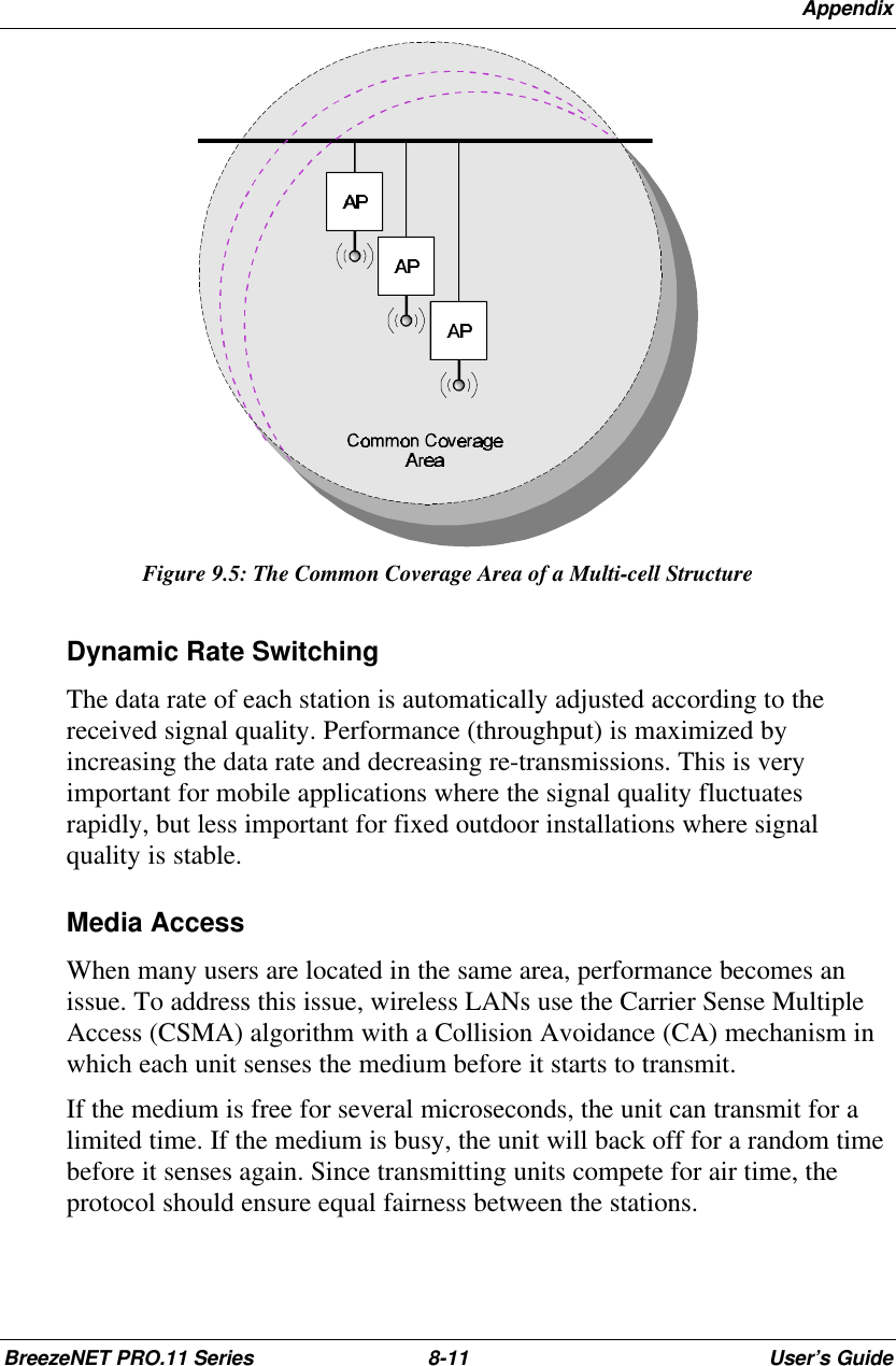 AppendixBreezeNET PRO.11 Series 8-11 User’s GuideFigure 9.5: The Common Coverage Area of a Multi-cell StructureDynamic Rate SwitchingThe data rate of each station is automatically adjusted according to thereceived signal quality. Performance (throughput) is maximized byincreasing the data rate and decreasing re-transmissions. This is veryimportant for mobile applications where the signal quality fluctuatesrapidly, but less important for fixed outdoor installations where signalquality is stable.Media AccessWhen many users are located in the same area, performance becomes anissue. To address this issue, wireless LANs use the Carrier Sense MultipleAccess (CSMA) algorithm with a Collision Avoidance (CA) mechanism inwhich each unit senses the medium before it starts to transmit.If the medium is free for several microseconds, the unit can transmit for alimited time. If the medium is busy, the unit will back off for a random timebefore it senses again. Since transmitting units compete for air time, theprotocol should ensure equal fairness between the stations.