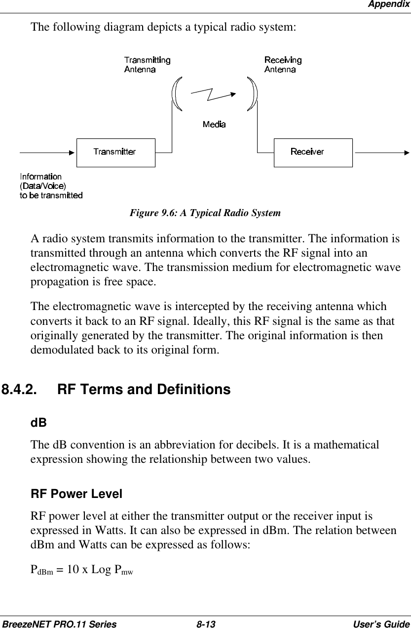 AppendixBreezeNET PRO.11 Series 8-13 User’s GuideThe following diagram depicts a typical radio system:Figure 9.6: A Typical Radio SystemA radio system transmits information to the transmitter. The information istransmitted through an antenna which converts the RF signal into anelectromagnetic wave. The transmission medium for electromagnetic wavepropagation is free space.The electromagnetic wave is intercepted by the receiving antenna whichconverts it back to an RF signal. Ideally, this RF signal is the same as thatoriginally generated by the transmitter. The original information is thendemodulated back to its original form.8.4.2. RF Terms and DefinitionsdBThe dB convention is an abbreviation for decibels. It is a mathematicalexpression showing the relationship between two values.RF Power LevelRF power level at either the transmitter output or the receiver input isexpressed in Watts. It can also be expressed in dBm. The relation betweendBm and Watts can be expressed as follows:PdBm = 10 x Log Pmw