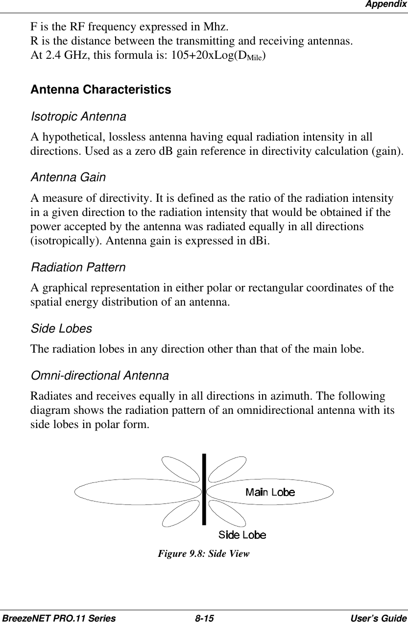 AppendixBreezeNET PRO.11 Series 8-15 User’s GuideF is the RF frequency expressed in Mhz.R is the distance between the transmitting and receiving antennas.At 2.4 GHz, this formula is: 105+20xLog(DMile)Antenna CharacteristicsIsotropic AntennaA hypothetical, lossless antenna having equal radiation intensity in alldirections. Used as a zero dB gain reference in directivity calculation (gain).Antenna GainA measure of directivity. It is defined as the ratio of the radiation intensityin a given direction to the radiation intensity that would be obtained if thepower accepted by the antenna was radiated equally in all directions(isotropically). Antenna gain is expressed in dBi.Radiation PatternA graphical representation in either polar or rectangular coordinates of thespatial energy distribution of an antenna.Side LobesThe radiation lobes in any direction other than that of the main lobe.Omni-directional AntennaRadiates and receives equally in all directions in azimuth. The followingdiagram shows the radiation pattern of an omnidirectional antenna with itsside lobes in polar form.Figure 9.8: Side View