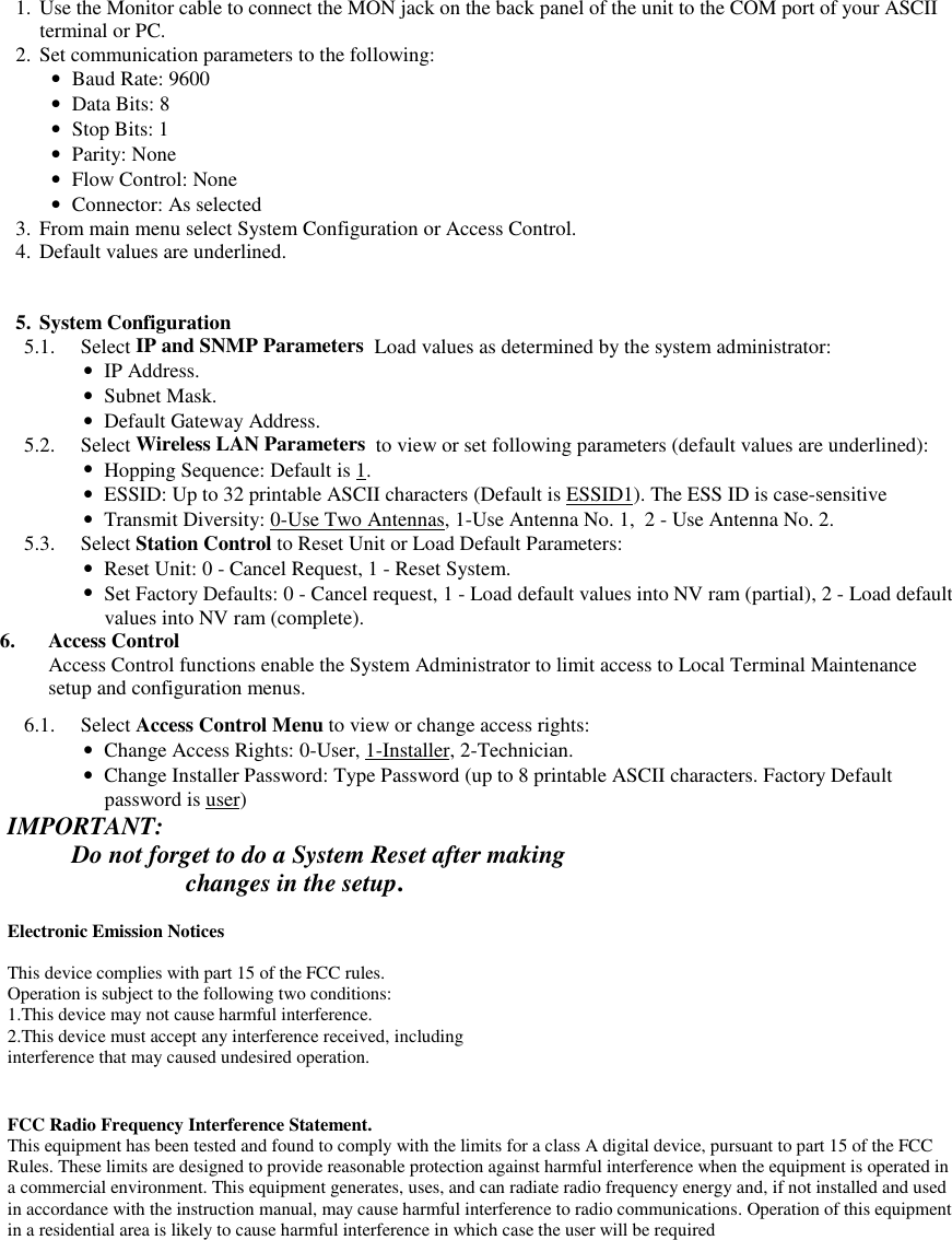  1. Use the Monitor cable to connect the MON jack on the back panel of the unit to the COM port of your ASCIIterminal or PC. 2. Set communication parameters to the following: • Baud Rate: 9600 • Data Bits: 8 • Stop Bits: 1 • Parity: None • Flow Control: None • Connector: As selected 3. From main menu select System Configuration or Access Control. 4. Default values are underlined. 5. System Configuration 5.1. Select IP and SNMP Parameters  Load values as determined by the system administrator: • IP Address. • Subnet Mask. • Default Gateway Address. 5.2. Select Wireless LAN Parameters  to view or set following parameters (default values are underlined): • Hopping Sequence: Default is 1. • ESSID: Up to 32 printable ASCII characters (Default is ESSID1). The ESS ID is case-sensitive • Transmit Diversity: 0-Use Two Antennas, 1-Use Antenna No. 1,  2 - Use Antenna No. 2. 5.3. Select Station Control to Reset Unit or Load Default Parameters: • Reset Unit: 0 - Cancel Request, 1 - Reset System. • Set Factory Defaults: 0 - Cancel request, 1 - Load default values into NV ram (partial), 2 - Load defaultvalues into NV ram (complete). 6. Access ControlAccess Control functions enable the System Administrator to limit access to Local Terminal Maintenancesetup and configuration menus. 6.1. Select Access Control Menu to view or change access rights: • Change Access Rights: 0-User, 1-Installer, 2-Technician. • Change Installer Password: Type Password (up to 8 printable ASCII characters. Factory Defaultpassword is user)IMPORTANT:Do not forget to do a System Reset after making             changes in the setup.Electronic Emission NoticesThis device complies with part 15 of the FCC rules.Operation is subject to the following two conditions:1.This device may not cause harmful interference.2.This device must accept any interference received, includinginterference that may caused undesired operation.FCC Radio Frequency Interference Statement.This equipment has been tested and found to comply with the limits for a class A digital device, pursuant to part 15 of the FCCRules. These limits are designed to provide reasonable protection against harmful interference when the equipment is operated ina commercial environment. This equipment generates, uses, and can radiate radio frequency energy and, if not installed and usedin accordance with the instruction manual, may cause harmful interference to radio communications. Operation of this equipmentin a residential area is likely to cause harmful interference in which case the user will be required