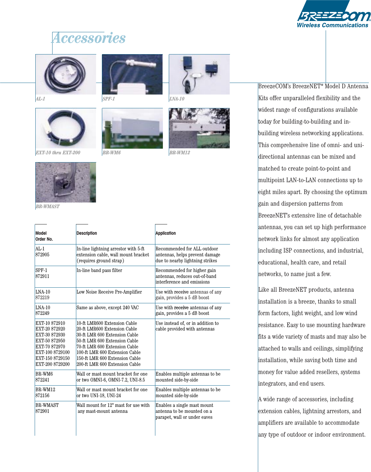 AccessoriesBreezeCOM’s BreezeNET®Model D AntennaKits offer unparalleled flexibility and thewidest range of configurations availabletoday for building-to-building and in-building wireless networking applications.This comprehensive line of omni- and uni-directional antennas can be mixed andmatched to create point-to-point andmultipoint LAN-to-LAN connections up toeight miles apart. By choosing the optimumgain and dispersion patterns fromBreezeNET’s extensive line of detachableantennas, you can set up high performancenetwork links for almost any applicationincluding ISP connections, and industrial,educational, health care, and retailnetworks, to name just a few.Like all BreezeNET products, antennainstallation is a breeze, thanks to smallform factors, light weight, and low windresistance. Easy to use mounting hardwarefits a wide variety of masts and may also beattached to walls and ceilings, simplifyinginstallation, while saving both time andmoney for value added resellers, systemsintegrators, and end users.A wide range of accessories, includingextension cables, lightning arrestors, andamplifiers are available to accommodateany type of outdoor or indoor environment.Model Description ApplicationOrder No.AL-1 In-line lightning arrestor with 5-ft   Recommended for ALL outdoor  872905 extension cable, wall mount bracket antennas, helps prevent damage(requires ground strap) due to nearby lightning strikesSPF-1 In-line band pass filter Recommended for higher gain872911 antennas, reduces out-of-bandinterference and emissionsLNA-10  Low Noise Receive Pre-Amplifier Use with receive antennas of any 872219 gain, provides a 5 dB boostLNA-10 Same as above, except 240 VAC Use with receive antennas of any 872249 gain, provides a 5 dB boostEXT-10 872910 10-ft LMR600 Extension Cable Use instead of, or in addition to EXT-20 872920 20-ft LMR600 Extension Cable cable provided with antennasEXT-30 872930 30-ft LMR 600 Extension CableEXT-50 872950 50-ft LMR 600 Extension CableEXT-70 872970 70-ft LMR 600 Extension CableEXT-100 8729100 100-ft LMR 600 Extension CableEXT-150 8729150 150-ft LMR 600 Extension CableEXT-200 8729200 200-ft LMR 600 Extension CableBR-WM6  Wall or mast mount bracket for one  Enables multiple antennas to be 872241 or two OMNI-6, OMNI-7.2, UNI-8.5 mounted side-by-sideBR-WM12  Wall or mast mount bracket for one Enables multiple antennas to be872156 or two UNI-18, UNI-24  mounted side-by-sideBR-WMAST  Wall mount for 12&quot; mast for use with Enables a single mast mount 872901 any mast-mount antenna antenna to be mounted on a parapet, wall or under eavesAL-1EXT-10 thru EXT-200SPF-1BR-WM6LNA-10BR-WM12BR-WMAST