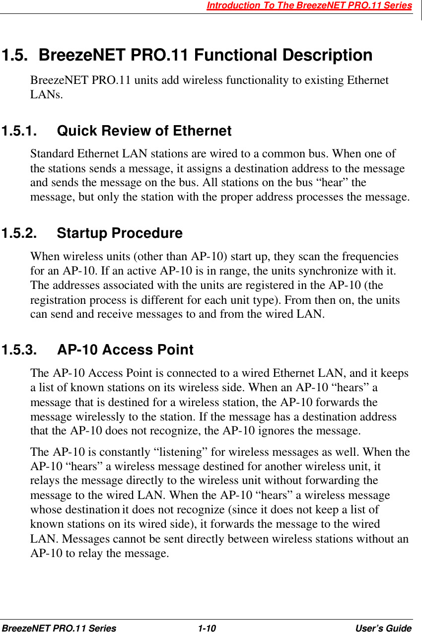  Introduction To The BreezeNET PRO.11 Series BreezeNET PRO.11 Series 1-10 User’s Guide  1.5. BreezeNET PRO.11 Functional Description BreezeNET PRO.11 units add wireless functionality to existing Ethernet LANs.  1.5.1. Quick Review of Ethernet Standard Ethernet LAN stations are wired to a common bus. When one of the stations sends a message, it assigns a destination address to the message and sends the message on the bus. All stations on the bus “hear” the message, but only the station with the proper address processes the message. 1.5.2. Startup Procedure When wireless units (other than AP-10) start up, they scan the frequencies for an AP-10. If an active AP-10 is in range, the units synchronize with it. The addresses associated with the units are registered in the AP-10 (the registration process is different for each unit type). From then on, the units can send and receive messages to and from the wired LAN. 1.5.3. AP-10 Access Point  The AP-10 Access Point is connected to a wired Ethernet LAN, and it keeps a list of known stations on its wireless side. When an AP-10 “hears” a message that is destined for a wireless station, the AP-10 forwards the message wirelessly to the station. If the message has a destination address that the AP-10 does not recognize, the AP-10 ignores the message. The AP-10 is constantly “listening” for wireless messages as well. When the AP-10 “hears” a wireless message destined for another wireless unit, it relays the message directly to the wireless unit without forwarding the message to the wired LAN. When the AP-10 “hears” a wireless message whose destination it does not recognize (since it does not keep a list of known stations on its wired side), it forwards the message to the wired LAN. Messages cannot be sent directly between wireless stations without an AP-10 to relay the message. 