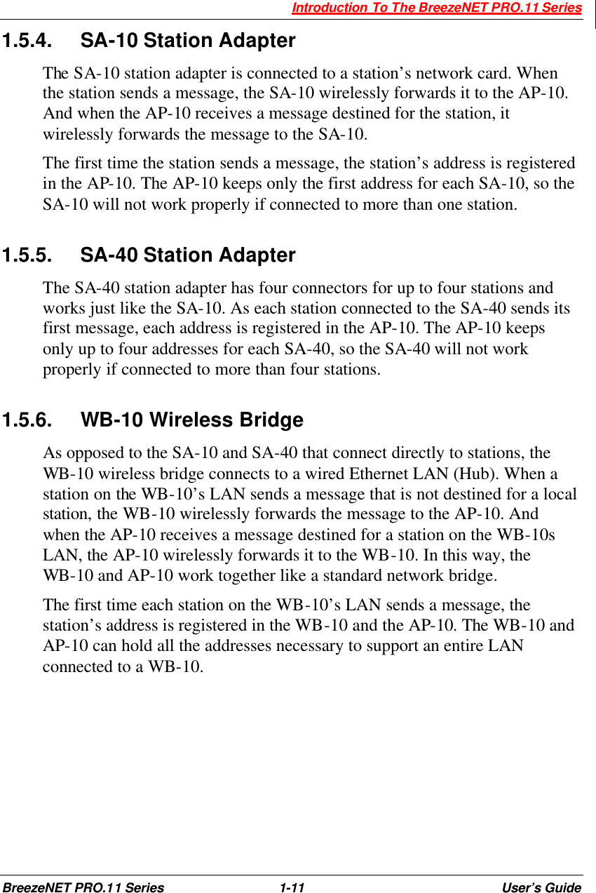  Introduction To The BreezeNET PRO.11 Series BreezeNET PRO.11 Series 1-11 User’s Guide 1.5.4. SA-10 Station Adapter The SA-10 station adapter is connected to a station’s network card. When the station sends a message, the SA-10 wirelessly forwards it to the AP-10. And when the AP-10 receives a message destined for the station, it wirelessly forwards the message to the SA-10. The first time the station sends a message, the station’s address is registered in the AP-10. The AP-10 keeps only the first address for each SA-10, so the SA-10 will not work properly if connected to more than one station. 1.5.5. SA-40 Station Adapter The SA-40 station adapter has four connectors for up to four stations and works just like the SA-10. As each station connected to the SA-40 sends its first message, each address is registered in the AP-10. The AP-10 keeps only up to four addresses for each SA-40, so the SA-40 will not work properly if connected to more than four stations. 1.5.6. WB-10 Wireless Bridge As opposed to the SA-10 and SA-40 that connect directly to stations, the WB-10 wireless bridge connects to a wired Ethernet LAN (Hub). When a station on the WB-10’s LAN sends a message that is not destined for a local station, the WB-10 wirelessly forwards the message to the AP-10. And when the AP-10 receives a message destined for a station on the WB-10s LAN, the AP-10 wirelessly forwards it to the WB-10. In this way, the WB-10 and AP-10 work together like a standard network bridge. The first time each station on the WB-10’s LAN sends a message, the station’s address is registered in the WB-10 and the AP-10. The WB-10 and AP-10 can hold all the addresses necessary to support an entire LAN connected to a WB-10.  