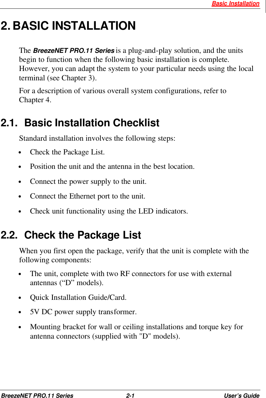  Basic Installation BreezeNET PRO.11 Series 2-1 User’s Guide 2. BASIC INSTALLATION The BreezeNET PRO.11 Series is a plug-and-play solution, and the units begin to function when the following basic installation is complete. However, you can adapt the system to your particular needs using the local terminal (see Chapter 3). For a description of various overall system configurations, refer to Chapter 4. 2.1. Basic Installation Checklist Standard installation involves the following steps: • Check the Package List. • Position the unit and the antenna in the best location. • Connect the power supply to the unit. • Connect the Ethernet port to the unit. • Check unit functionality using the LED indicators. 2.2. Check the Package List When you first open the package, verify that the unit is complete with the following components: • The unit, complete with two RF connectors for use with external antennas (“D” models). • Quick Installation Guide/Card. • 5V DC power supply transformer. • Mounting bracket for wall or ceiling installations and torque key for antenna connectors (supplied with &quot;D&quot; models). 