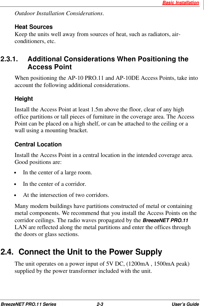  Basic Installation BreezeNET PRO.11 Series 2-3 User’s Guide Outdoor Installation Considerations. Heat Sources Keep the units well away from sources of heat, such as radiators, air-conditioners, etc. 2.3.1. Additional Considerations When Positioning the Access Point When positioning the AP-10 PRO.11 and AP-10DE Access Points, take into account the following additional considerations. Height Install the Access Point at least 1.5m above the floor, clear of any high office partitions or tall pieces of furniture in the coverage area. The Access Point can be placed on a high shelf, or can be attached to the ceiling or a wall using a mounting bracket. Central Location Install the Access Point in a central location in the intended coverage area. Good positions are: • In the center of a large room. • In the center of a corridor. • At the intersection of two corridors. Many modern buildings have partitions constructed of metal or containing metal components. We recommend that you install the Access Points on the corridor ceilings. The radio waves propagated by the BreezeNET PRO.11 LAN are reflected along the metal partitions and enter the offices through the doors or glass sections. 2.4. Connect the Unit to the Power Supply The unit operates on a power input of 5V DC, (1200mA , 1500mA peak) supplied by the power transformer included with the unit. 