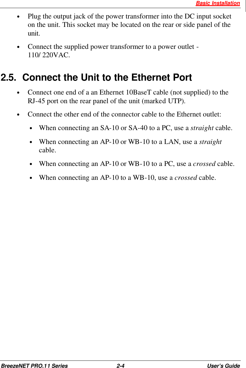  Basic Installation BreezeNET PRO.11 Series 2-4 User’s Guide • Plug the output jack of the power transformer into the DC input socket on the unit. This socket may be located on the rear or side panel of the unit. • Connect the supplied power transformer to a power outlet -  110/ 220VAC. 2.5. Connect the Unit to the Ethernet Port • Connect one end of a an Ethernet 10BaseT cable (not supplied) to the RJ-45 port on the rear panel of the unit (marked UTP). • Connect the other end of the connector cable to the Ethernet outlet: • When connecting an SA-10 or SA-40 to a PC, use a straight cable. • When connecting an AP-10 or WB-10 to a LAN, use a straight cable. • When connecting an AP-10 or WB-10 to a PC, use a crossed cable. • When connecting an AP-10 to a WB-10, use a crossed cable. 