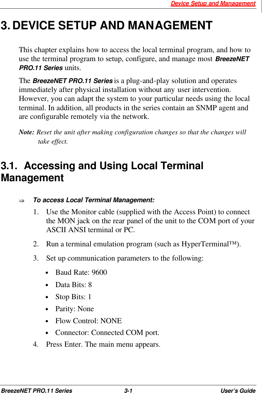  Device Setup and Management BreezeNET PRO.11 Series 3-1 User’s Guide 3. DEVICE SETUP AND MANAGEMENT This chapter explains how to access the local terminal program, and how to use the terminal program to setup, configure, and manage most BreezeNET PRO.11 Series units. The BreezeNET PRO.11 Series is a plug-and-play solution and operates immediately after physical installation without any user intervention. However, you can adapt the system to your particular needs using the local terminal. In addition, all products in the series contain an SNMP agent and are configurable remotely via the network. Note: Reset the unit after making configuration changes so that the changes will take effect. 3.1. Accessing and Using Local Terminal Management ÞÞ     To access Local Terminal Management: 1.  Use the Monitor cable (supplied with the Access Point) to connect the MON jack on the rear panel of the unit to the COM port of your ASCII ANSI terminal or PC.  2.  Run a terminal emulation program (such as HyperTerminal™). 3.  Set up communication parameters to the following: • Baud Rate: 9600 • Data Bits: 8 • Stop Bits: 1 • Parity: None • Flow Control: NONE • Connector: Connected COM port. 4.  Press Enter. The main menu appears. 