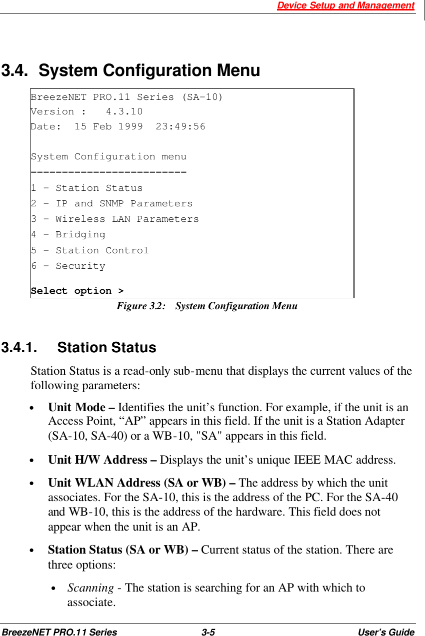  Device Setup and Management BreezeNET PRO.11 Series 3-5 User’s Guide  3.4. System Configuration Menu BreezeNET PRO.11 Series (SA-10) Version :   4.3.10 Date:  15 Feb 1999  23:49:56  System Configuration menu ========================= 1 - Station Status 2 - IP and SNMP Parameters 3 - Wireless LAN Parameters 4 – Bridging 5 - Station Control 6 – Security Select option &gt; Figure 3.2:  System Configuration Menu 3.4.1. Station Status Station Status is a read-only sub-menu that displays the current values of the following parameters: • Unit Mode – Identifies the unit’s function. For example, if the unit is an Access Point, “AP” appears in this field. If the unit is a Station Adapter (SA-10, SA-40) or a WB-10, &quot;SA&quot; appears in this field. • Unit H/W Address – Displays the unit’s unique IEEE MAC address.  • Unit WLAN Address (SA or WB) – The address by which the unit associates. For the SA-10, this is the address of the PC. For the SA-40 and WB-10, this is the address of the hardware. This field does not appear when the unit is an AP. • Station Status (SA or WB) – Current status of the station. There are three options:  • Scanning - The station is searching for an AP with which to associate. 