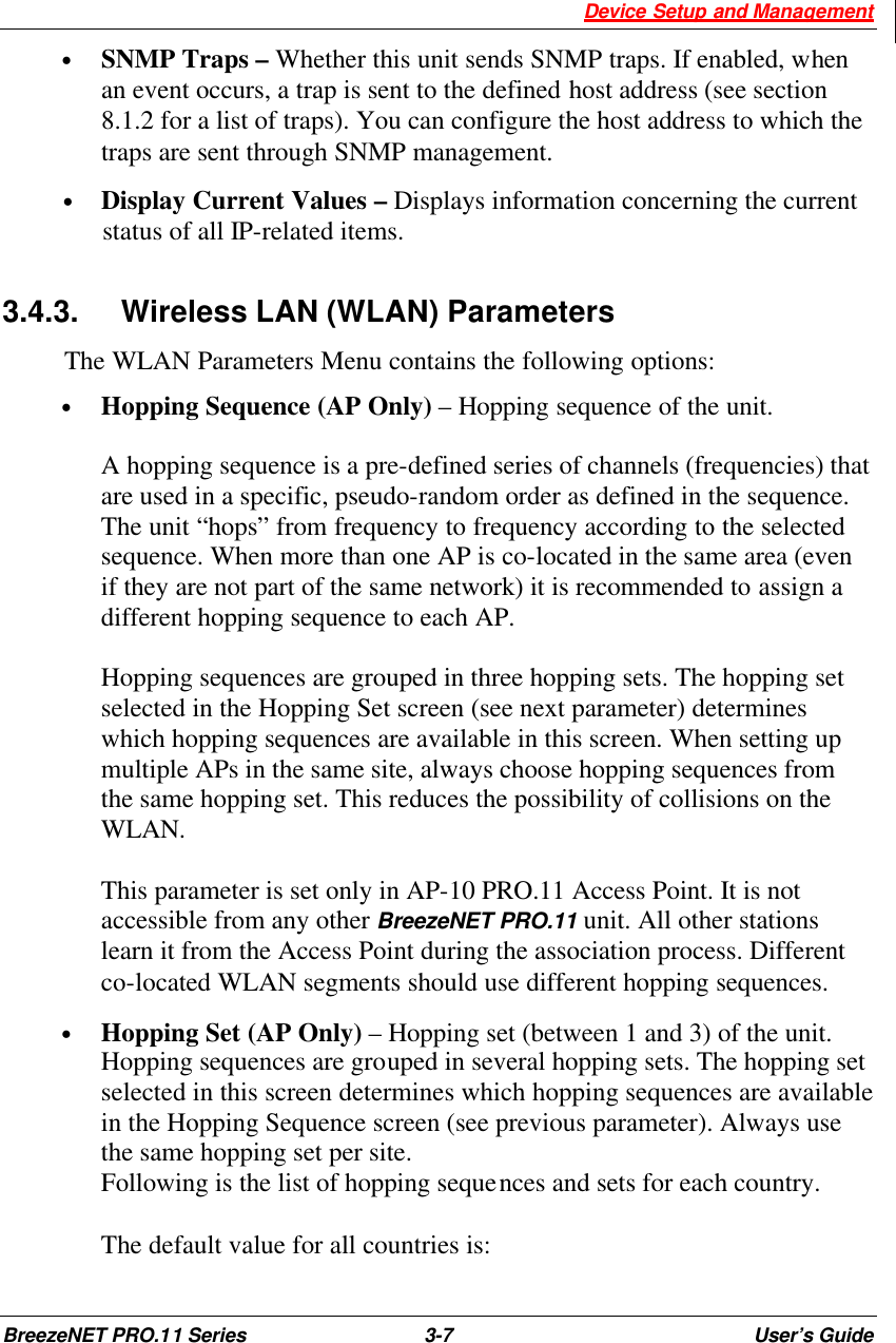  Device Setup and Management BreezeNET PRO.11 Series 3-7 User’s Guide • SNMP Traps – Whether this unit sends SNMP traps. If enabled, when an event occurs, a trap is sent to the defined host address (see section 8.1.2 for a list of traps). You can configure the host address to which the traps are sent through SNMP management.  • Display Current Values – Displays information concerning the current status of all IP-related items. 3.4.3. Wireless LAN (WLAN) Parameters The WLAN Parameters Menu contains the following options: • Hopping Sequence (AP Only) – Hopping sequence of the unit.  A hopping sequence is a pre-defined series of channels (frequencies) that are used in a specific, pseudo-random order as defined in the sequence. The unit “hops” from frequency to frequency according to the selected sequence. When more than one AP is co-located in the same area (even if they are not part of the same network) it is recommended to assign a different hopping sequence to each AP.  Hopping sequences are grouped in three hopping sets. The hopping set selected in the Hopping Set screen (see next parameter) determines which hopping sequences are available in this screen. When setting up multiple APs in the same site, always choose hopping sequences from the same hopping set. This reduces the possibility of collisions on the WLAN.  This parameter is set only in AP-10 PRO.11 Access Point. It is not accessible from any other BreezeNET PRO.11 unit. All other stations learn it from the Access Point during the association process. Different co-located WLAN segments should use different hopping sequences. • Hopping Set (AP Only) – Hopping set (between 1 and 3) of the unit. Hopping sequences are grouped in several hopping sets. The hopping set selected in this screen determines which hopping sequences are available in the Hopping Sequence screen (see previous parameter). Always use the same hopping set per site. Following is the list of hopping sequences and sets for each country.   The default value for all countries is:  