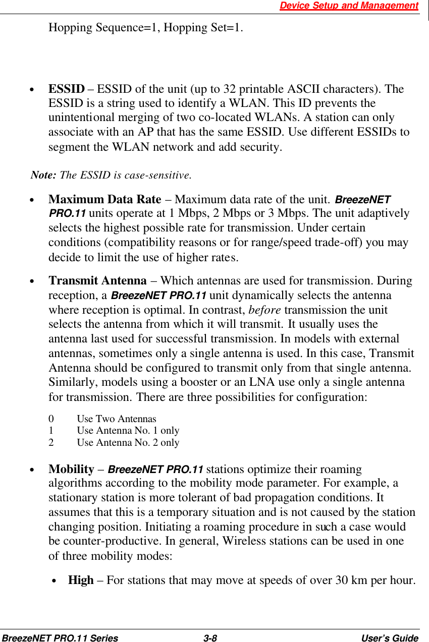  Device Setup and Management BreezeNET PRO.11 Series 3-8 User’s Guide  Hopping Sequence=1, Hopping Set=1.    • ESSID – ESSID of the unit (up to 32 printable ASCII characters). The ESSID is a string used to identify a WLAN. This ID prevents the unintentional merging of two co-located WLANs. A station can only associate with an AP that has the same ESSID. Use different ESSIDs to segment the WLAN network and add security. Note: The ESSID is case-sensitive. • Maximum Data Rate – Maximum data rate of the unit. BreezeNET PRO.11 units operate at 1 Mbps, 2 Mbps or 3 Mbps. The unit adaptively selects the highest possible rate for transmission. Under certain conditions (compatibility reasons or for range/speed trade-off) you may decide to limit the use of higher rates. • Transmit Antenna – Which antennas are used for transmission. During reception, a BreezeNET PRO.11 unit dynamically selects the antenna where reception is optimal. In contrast, before transmission the unit selects the antenna from which it will transmit. It usually uses the antenna last used for successful transmission. In models with external antennas, sometimes only a single antenna is used. In this case, Transmit Antenna should be configured to transmit only from that single antenna. Similarly, models using a booster or an LNA use only a single antenna for transmission. There are three possibilities for configuration: 0 Use Two Antennas 1 Use Antenna No. 1 only 2 Use Antenna No. 2 only  • Mobility – BreezeNET PRO.11 stations optimize their roaming algorithms according to the mobility mode parameter. For example, a stationary station is more tolerant of bad propagation conditions. It assumes that this is a temporary situation and is not caused by the station changing position. Initiating a roaming procedure in such a case would be counter-productive. In general, Wireless stations can be used in one of three mobility modes: • High – For stations that may move at speeds of over 30 km per hour.  