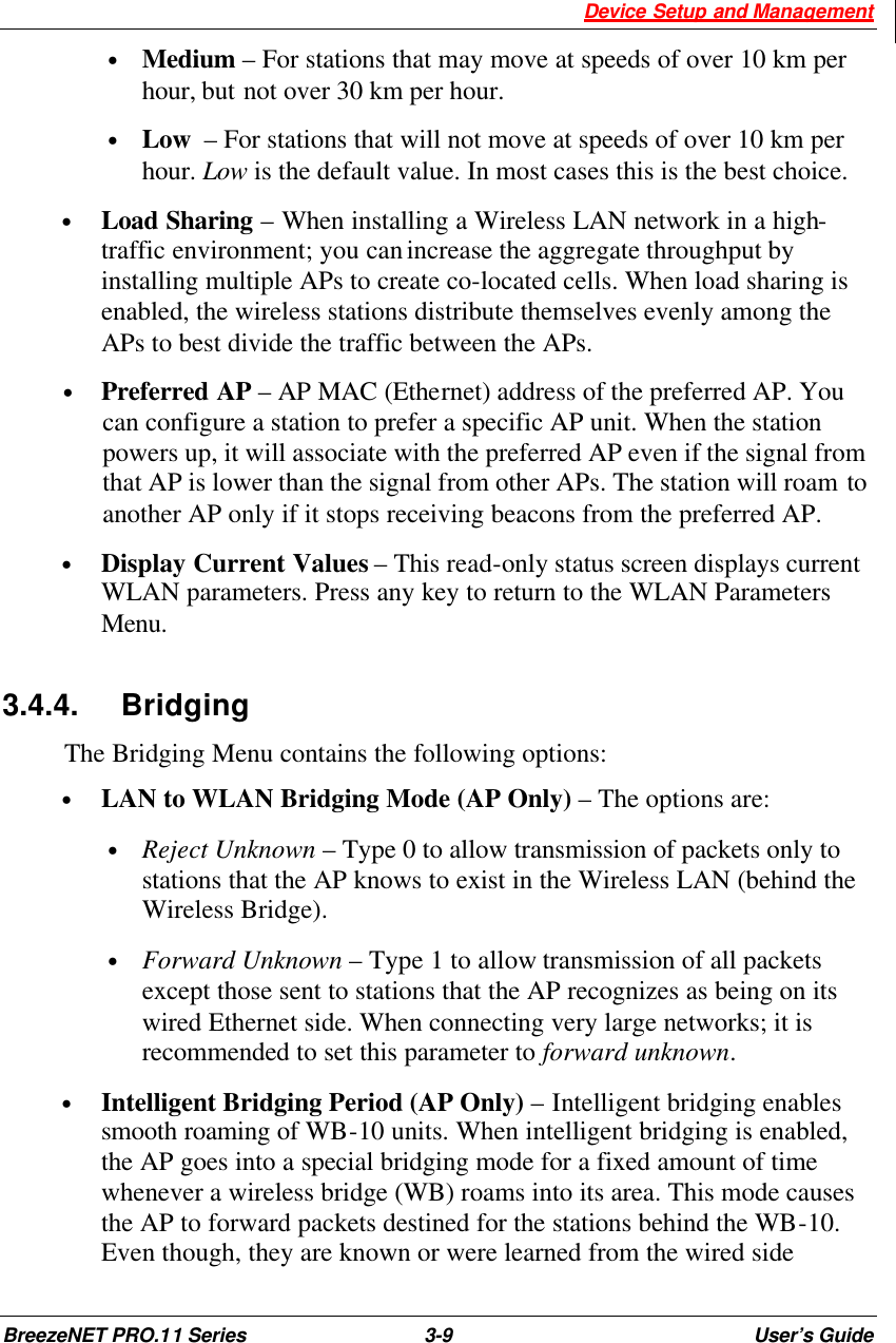  Device Setup and Management BreezeNET PRO.11 Series 3-9 User’s Guide • Medium – For stations that may move at speeds of over 10 km per hour, but not over 30 km per hour. • Low  – For stations that will not move at speeds of over 10 km per hour. Low is the default value. In most cases this is the best choice.  • Load Sharing – When installing a Wireless LAN network in a high-traffic environment; you can increase the aggregate throughput by installing multiple APs to create co-located cells. When load sharing is enabled, the wireless stations distribute themselves evenly among the APs to best divide the traffic between the APs. • Preferred AP – AP MAC (Ethernet) address of the preferred AP. You can configure a station to prefer a specific AP unit. When the station powers up, it will associate with the preferred AP even if the signal from that AP is lower than the signal from other APs. The station will roam to another AP only if it stops receiving beacons from the preferred AP. • Display Current Values – This read-only status screen displays current WLAN parameters. Press any key to return to the WLAN Parameters Menu. 3.4.4. Bridging The Bridging Menu contains the following options: • LAN to WLAN Bridging Mode (AP Only) – The options are: • Reject Unknown – Type 0 to allow transmission of packets only to stations that the AP knows to exist in the Wireless LAN (behind the Wireless Bridge). • Forward Unknown – Type 1 to allow transmission of all packets except those sent to stations that the AP recognizes as being on its wired Ethernet side. When connecting very large networks; it is recommended to set this parameter to forward unknown. • Intelligent Bridging Period (AP Only) – Intelligent bridging enables smooth roaming of WB-10 units. When intelligent bridging is enabled, the AP goes into a special bridging mode for a fixed amount of time whenever a wireless bridge (WB) roams into its area. This mode causes the AP to forward packets destined for the stations behind the WB-10. Even though, they are known or were learned from the wired side 