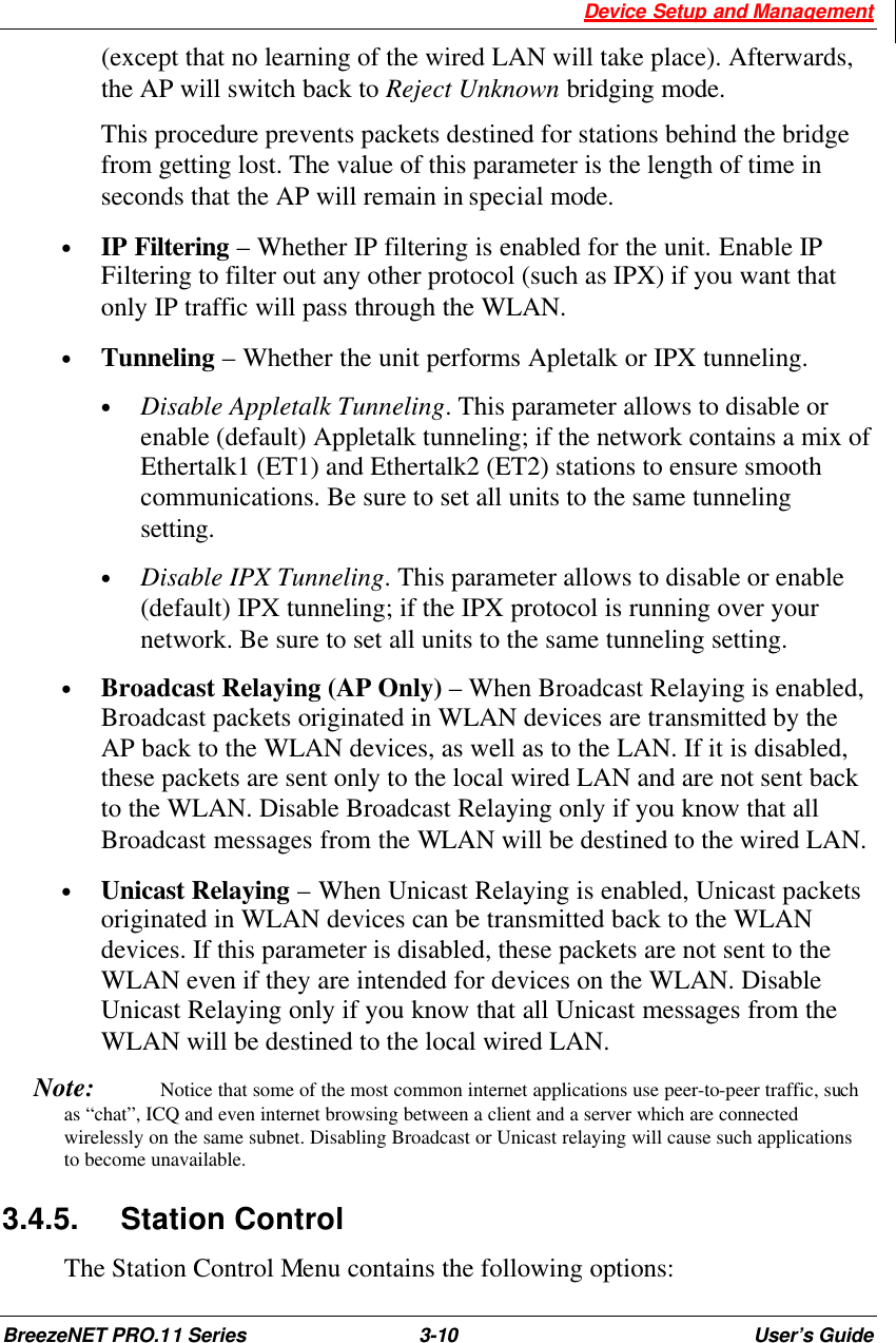  Device Setup and Management BreezeNET PRO.11 Series 3-10 User’s Guide (except that no learning of the wired LAN will take place). Afterwards, the AP will switch back to Reject Unknown bridging mode.   This procedure prevents packets destined for stations behind the bridge from getting lost. The value of this parameter is the length of time in seconds that the AP will remain in special mode. • IP Filtering – Whether IP filtering is enabled for the unit. Enable IP Filtering to filter out any other protocol (such as IPX) if you want that only IP traffic will pass through the WLAN. • Tunneling – Whether the unit performs Apletalk or IPX tunneling.    • Disable Appletalk Tunneling. This parameter allows to disable or enable (default) Appletalk tunneling; if the network contains a mix of Ethertalk1 (ET1) and Ethertalk2 (ET2) stations to ensure smooth communications. Be sure to set all units to the same tunneling setting. • Disable IPX Tunneling. This parameter allows to disable or enable (default) IPX tunneling; if the IPX protocol is running over your network. Be sure to set all units to the same tunneling setting. • Broadcast Relaying (AP Only) – When Broadcast Relaying is enabled, Broadcast packets originated in WLAN devices are transmitted by the AP back to the WLAN devices, as well as to the LAN. If it is disabled, these packets are sent only to the local wired LAN and are not sent back to the WLAN. Disable Broadcast Relaying only if you know that all Broadcast messages from the WLAN will be destined to the wired LAN. • Unicast Relaying – When Unicast Relaying is enabled, Unicast packets originated in WLAN devices can be transmitted back to the WLAN devices. If this parameter is disabled, these packets are not sent to the WLAN even if they are intended for devices on the WLAN. Disable Unicast Relaying only if you know that all Unicast messages from the WLAN will be destined to the local wired LAN. Note:   Notice that some of the most common internet applications use peer-to-peer traffic, such as “chat”, ICQ and even internet browsing between a client and a server which are connected wirelessly on the same subnet. Disabling Broadcast or Unicast relaying will cause such applications to become unavailable. 3.4.5. Station Control  The Station Control Menu contains the following options: 