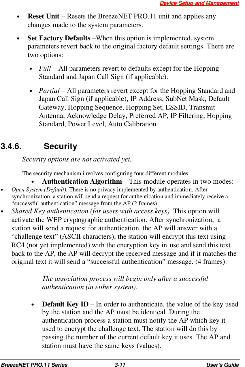  Device Setup and Management BreezeNET PRO.11 Series 3-11 User’s Guide • Reset Unit – Resets the BreezeNET PRO.11 unit and applies any changes made to the system parameters.  • Set Factory Defaults –When this option is implemented, system parameters revert back to the original factory default settings. There are two options: • Full – All parameters revert to defaults except for the Hopping Standard and Japan Call Sign (if applicable). • Partial – All parameters revert except for the Hopping Standard and Japan Call Sign (if applicable), IP Address, SubNet Mask, Default Gateway, Hopping Sequence, Hopping Set, ESSID, Transmit Antenna, Acknowledge Delay, Preferred AP, IP Filtering, Hopping Standard, Power Level, Auto Calibration. 3.4.6.   Security Security options are not activated yet.  The security mechanism involves configuring four different modules: • Authentication Algorithm – This module operates in two modes:  • Open System (Default). There is no privacy implemented by authentication. After synchronization, a station will send a request for authentication and immediately receive a “successful authentication” message from the AP.(2 frames)  • Shared Key authentication (for users with access keys). This option will activate the WEP cryptographic authentication. After synchronization,  a station will send a request for authentication, the AP will answer with a “challenge text” (ASCII characters), the station will encrypt this text using RC4 (not yet implemented) with the encryption key in use and send this text back to the AP, the AP will decrypt the received message and if it matches the original text it will send a “successful authentication” message. (4 frames).  The association process will begin only after a successful authentication (in either system).  • Default Key ID – In order to authenticate, the value of the key used by the station and the AP must be identical. During the authentication process a station must notify the AP which key it used to encrypt the challenge text. The station will do this by passing the number of the current default key it uses. The AP and station must have the same keys (values). 