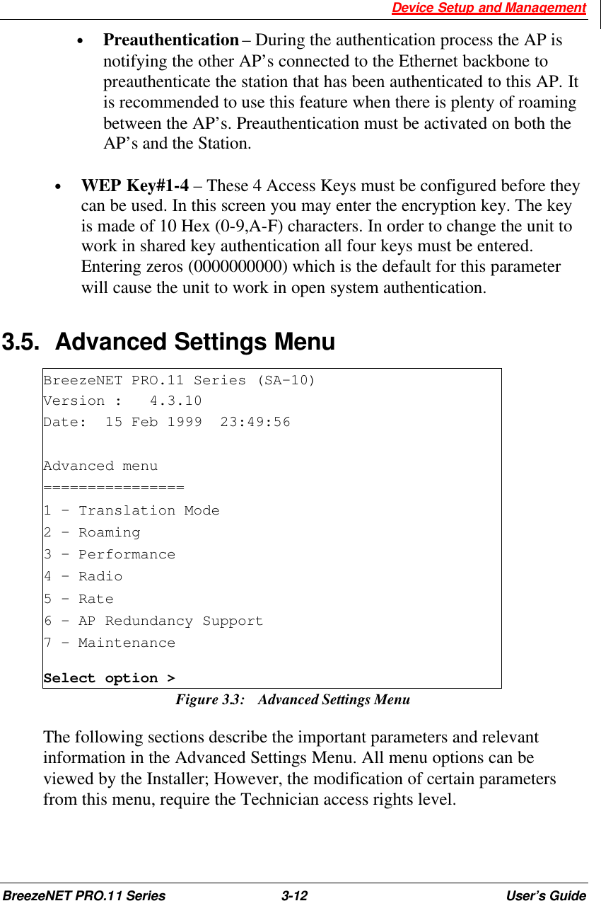  Device Setup and Management BreezeNET PRO.11 Series 3-12 User’s Guide • Preauthentication – During the authentication process the AP is notifying the other AP’s connected to the Ethernet backbone to  preauthenticate the station that has been authenticated to this AP. It is recommended to use this feature when there is plenty of roaming between the AP’s. Preauthentication must be activated on both the AP’s and the Station.  •  WEP Key#1-4 – These 4 Access Keys must be configured before they can be used. In this screen you may enter the encryption key. The key is made of 10 Hex (0-9,A-F) characters. In order to change the unit to work in shared key authentication all four keys must be entered. Entering zeros (0000000000) which is the default for this parameter will cause the unit to work in open system authentication. 3.5. Advanced Settings Menu BreezeNET PRO.11 Series (SA-10) Version :   4.3.10 Date:  15 Feb 1999  23:49:56  Advanced menu ================ 1 – Translation Mode 2 – Roaming 3 – Performance 4 – Radio 5 – Rate 6 - AP Redundancy Support 7 – Maintenance Select option &gt; Figure 3.3:  Advanced Settings Menu The following sections describe the important parameters and relevant information in the Advanced Settings Menu. All menu options can be viewed by the Installer; However, the modification of certain parameters from this menu, require the Technician access rights level.  