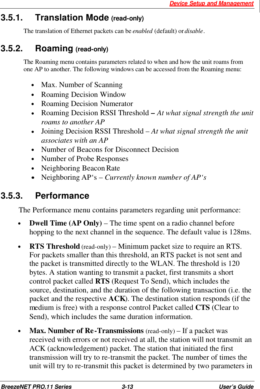  Device Setup and Management BreezeNET PRO.11 Series 3-13 User’s Guide 3.5.1. Translation Mode (read-only) The translation of Ethernet packets can be enabled (default) or disable. 3.5.2. Roaming (read-only) The Roaming menu contains parameters related to when and how the unit roams from one AP to another. The following windows can be accessed from the Roaming menu:  • Max. Number of Scanning • Roaming Decision Window • Roaming Decision Numerator · Roaming Decision RSSI Threshold – At what signal strength the unit roams to another AP · Joining Decision RSSI Threshold – At what signal strength the unit associates with an AP • Number of Beacons for Disconnect Decision • Number of Probe Responses • Neighboring Beacon Rate ••    Neighboring AP‘s – Currently known number of AP‘s 3.5.3. Performance The Performance menu contains parameters regarding unit performance: • Dwell Time (AP Only) – The time spent on a radio channel before hopping to the next channel in the sequence. The default value is 128ms. • RTS Threshold (read-only) – Minimum packet size to require an RTS. For packets smaller than this threshold, an RTS packet is not sent and the packet is transmitted directly to the WLAN. The threshold is 120 bytes. A station wanting to transmit a packet, first transmits a short control packet called RTS (Request To Send), which includes the source, destination, and the duration of the following transaction (i.e. the packet and the respective ACK). The destination station responds (if the medium is free) with a response control Packet called CTS (Clear to Send), which includes the same duration information. • Max. Number of Re-Transmissions (read-only) – If a packet was received with errors or not received at all, the station will not transmit an ACK (acknowledgement) packet. The station that initiated the first transmission will try to re-transmit the packet. The number of times the unit will try to re-transmit this packet is determined by two parameters in 