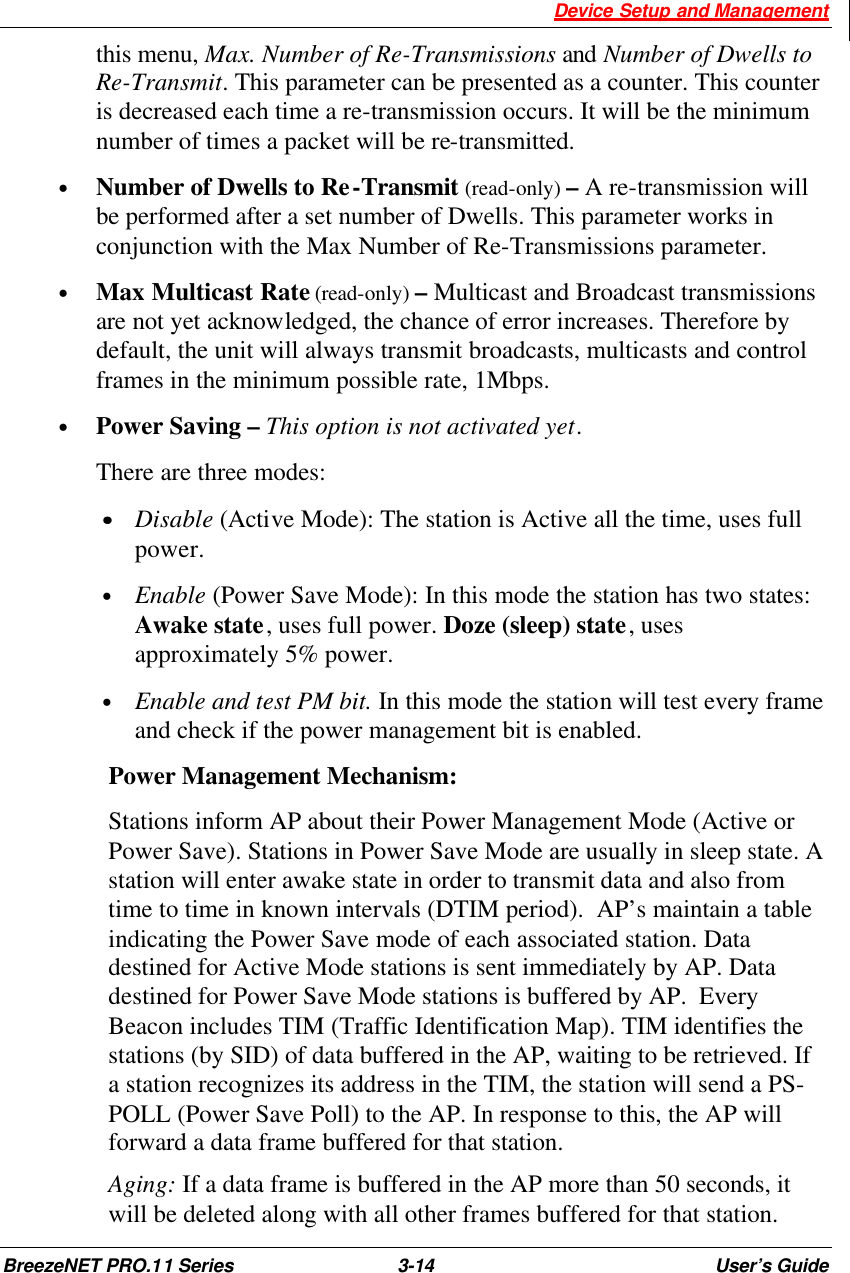  Device Setup and Management BreezeNET PRO.11 Series 3-14 User’s Guide this menu, Max. Number of Re-Transmissions and Number of Dwells to Re-Transmit. This parameter can be presented as a counter. This counter is decreased each time a re-transmission occurs. It will be the minimum number of times a packet will be re-transmitted.  • Number of Dwells to Re-Transmit (read-only) – A re-transmission will be performed after a set number of Dwells. This parameter works in conjunction with the Max Number of Re-Transmissions parameter. • Max Multicast Rate (read-only) – Multicast and Broadcast transmissions are not yet acknowledged, the chance of error increases. Therefore by default, the unit will always transmit broadcasts, multicasts and control frames in the minimum possible rate, 1Mbps. • Power Saving – This option is not activated yet.  There are three modes: ••    Disable (Active Mode): The station is Active all the time, uses full power. • Enable (Power Save Mode): In this mode the station has two states: Awake state, uses full power. Doze (sleep) state, uses approximately 5% power. • Enable and test PM bit. In this mode the station will test every frame and check if the power management bit is enabled.  Power Management Mechanism: Stations inform AP about their Power Management Mode (Active or Power Save). Stations in Power Save Mode are usually in sleep state. A station will enter awake state in order to transmit data and also from time to time in known intervals (DTIM period).  AP’s maintain a table indicating the Power Save mode of each associated station. Data destined for Active Mode stations is sent immediately by AP. Data destined for Power Save Mode stations is buffered by AP.  Every Beacon includes TIM (Traffic Identification Map). TIM identifies the stations (by SID) of data buffered in the AP, waiting to be retrieved. If a station recognizes its address in the TIM, the station will send a PS-POLL (Power Save Poll) to the AP. In response to this, the AP will forward a data frame buffered for that station. Aging: If a data frame is buffered in the AP more than 50 seconds, it will be deleted along with all other frames buffered for that station. 