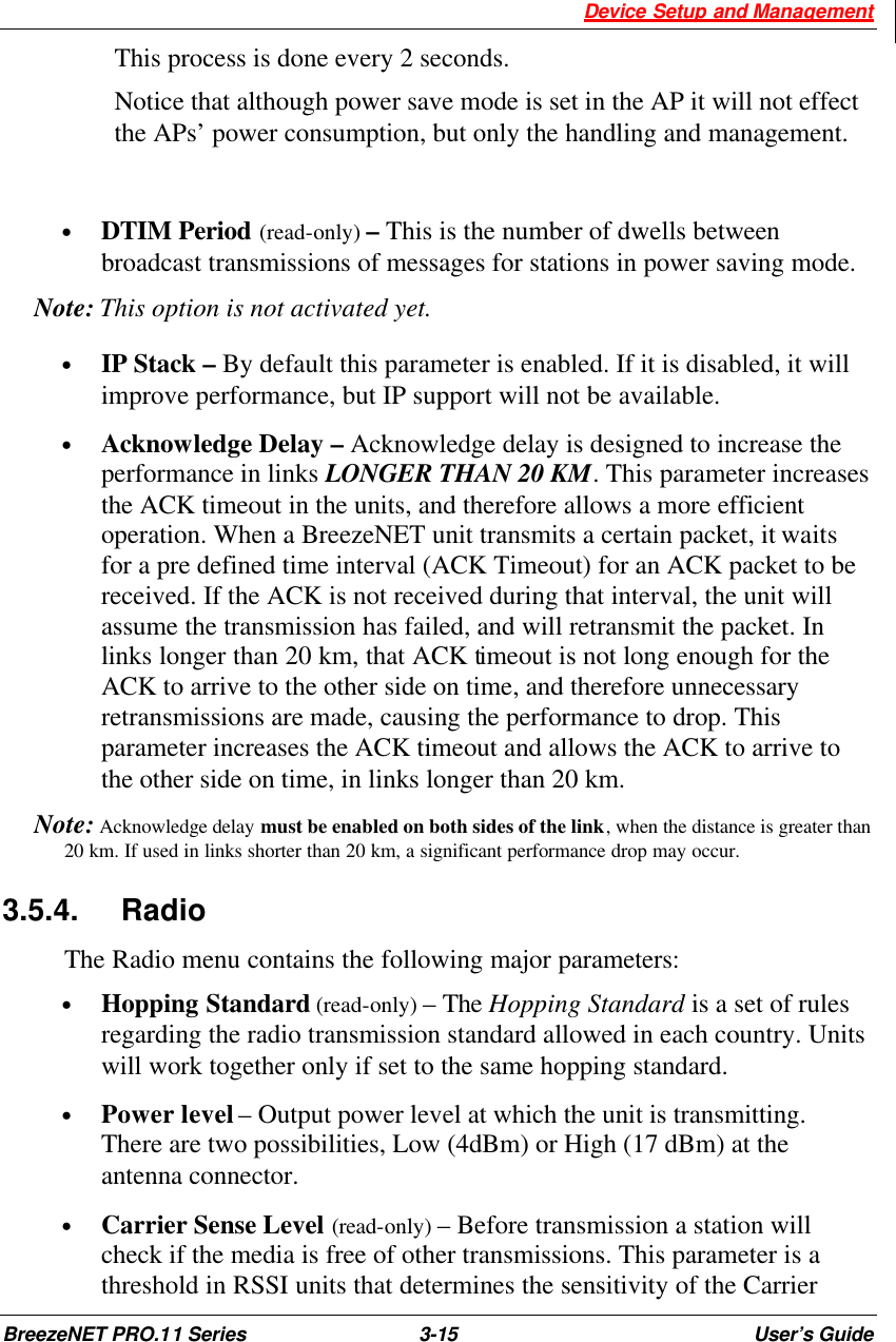 Device Setup and Management BreezeNET PRO.11 Series 3-15 User’s Guide This process is done every 2 seconds. Notice that although power save mode is set in the AP it will not effect the APs’ power consumption, but only the handling and management.   • DTIM Period (read-only) – This is the number of dwells between broadcast transmissions of messages for stations in power saving mode.  Note: This option is not activated yet.  • IP Stack – By default this parameter is enabled. If it is disabled, it will improve performance, but IP support will not be available.  • Acknowledge Delay – Acknowledge delay is designed to increase the performance in links LONGER THAN 20 KM. This parameter increases the ACK timeout in the units, and therefore allows a more efficient operation. When a BreezeNET unit transmits a certain packet, it waits for a pre defined time interval (ACK Timeout) for an ACK packet to be received. If the ACK is not received during that interval, the unit will assume the transmission has failed, and will retransmit the packet. In links longer than 20 km, that ACK timeout is not long enough for the ACK to arrive to the other side on time, and therefore unnecessary retransmissions are made, causing the performance to drop. This parameter increases the ACK timeout and allows the ACK to arrive to the other side on time, in links longer than 20 km.   Note: Acknowledge delay must be enabled on both sides of the link, when the distance is greater than 20 km. If used in links shorter than 20 km, a significant performance drop may occur.  3.5.4. Radio  The Radio menu contains the following major parameters: • Hopping Standard (read-only) – The Hopping Standard is a set of rules regarding the radio transmission standard allowed in each country. Units will work together only if set to the same hopping standard.  • Power level – Output power level at which the unit is transmitting. There are two possibilities, Low (4dBm) or High (17 dBm) at the antenna connector. • Carrier Sense Level (read-only) – Before transmission a station will check if the media is free of other transmissions. This parameter is a threshold in RSSI units that determines the sensitivity of the Carrier 