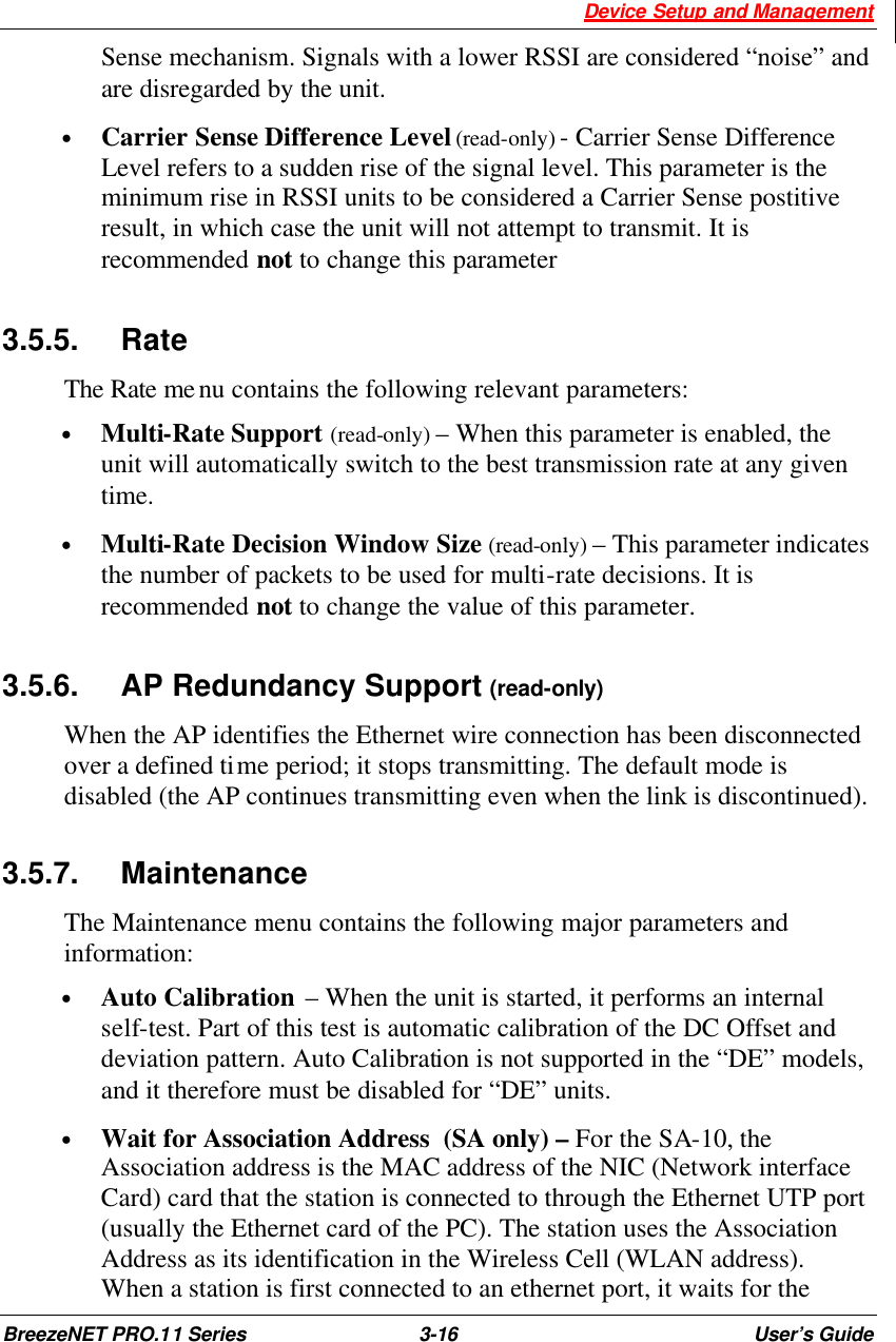  Device Setup and Management BreezeNET PRO.11 Series 3-16 User’s Guide Sense mechanism. Signals with a lower RSSI are considered “noise” and are disregarded by the unit. • Carrier Sense Difference Level (read-only) - Carrier Sense Difference Level refers to a sudden rise of the signal level. This parameter is the minimum rise in RSSI units to be considered a Carrier Sense postitive result, in which case the unit will not attempt to transmit. It is recommended not to change this parameter 3.5.5. Rate The Rate menu contains the following relevant parameters: • Multi-Rate Support (read-only) – When this parameter is enabled, the unit will automatically switch to the best transmission rate at any given time. • Multi-Rate Decision Window Size (read-only) – This parameter indicates the number of packets to be used for multi-rate decisions. It is recommended not to change the value of this parameter. 3.5.6. AP Redundancy Support (read-only) When the AP identifies the Ethernet wire connection has been disconnected over a defined time period; it stops transmitting. The default mode is disabled (the AP continues transmitting even when the link is discontinued). 3.5.7. Maintenance The Maintenance menu contains the following major parameters and information: • Auto Calibration  – When the unit is started, it performs an internal self-test. Part of this test is automatic calibration of the DC Offset and deviation pattern. Auto Calibration is not supported in the “DE” models, and it therefore must be disabled for “DE” units. • Wait for Association Address  (SA only) – For the SA-10, the Association address is the MAC address of the NIC (Network interface Card) card that the station is connected to through the Ethernet UTP port (usually the Ethernet card of the PC). The station uses the Association Address as its identification in the Wireless Cell (WLAN address). When a station is first connected to an ethernet port, it waits for the 