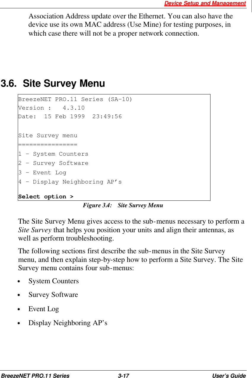  Device Setup and Management BreezeNET PRO.11 Series 3-17 User’s Guide Association Address update over the Ethernet. You can also have the device use its own MAC address (Use Mine) for testing purposes, in which case there will not be a proper network connection.   3.6. Site Survey Menu BreezeNET PRO.11 Series (SA-10) Version :   4.3.10 Date:  15 Feb 1999  23:49:56  Site Survey menu ================ 1 - System Counters 2 - Survey Software 3 – Event Log 4 – Display Neighboring AP’s Select option &gt; Figure 3.4:  Site Survey Menu The Site Survey Menu gives access to the sub-menus necessary to perform a Site Survey that helps you position your units and align their antennas, as well as perform troubleshooting. The following sections first describe the sub-menus in the Site Survey menu, and then explain step-by-step how to perform a Site Survey. The Site Survey menu contains four sub-menus: • System Counters  • Survey Software  • Event Log   • Display Neighboring AP’s  