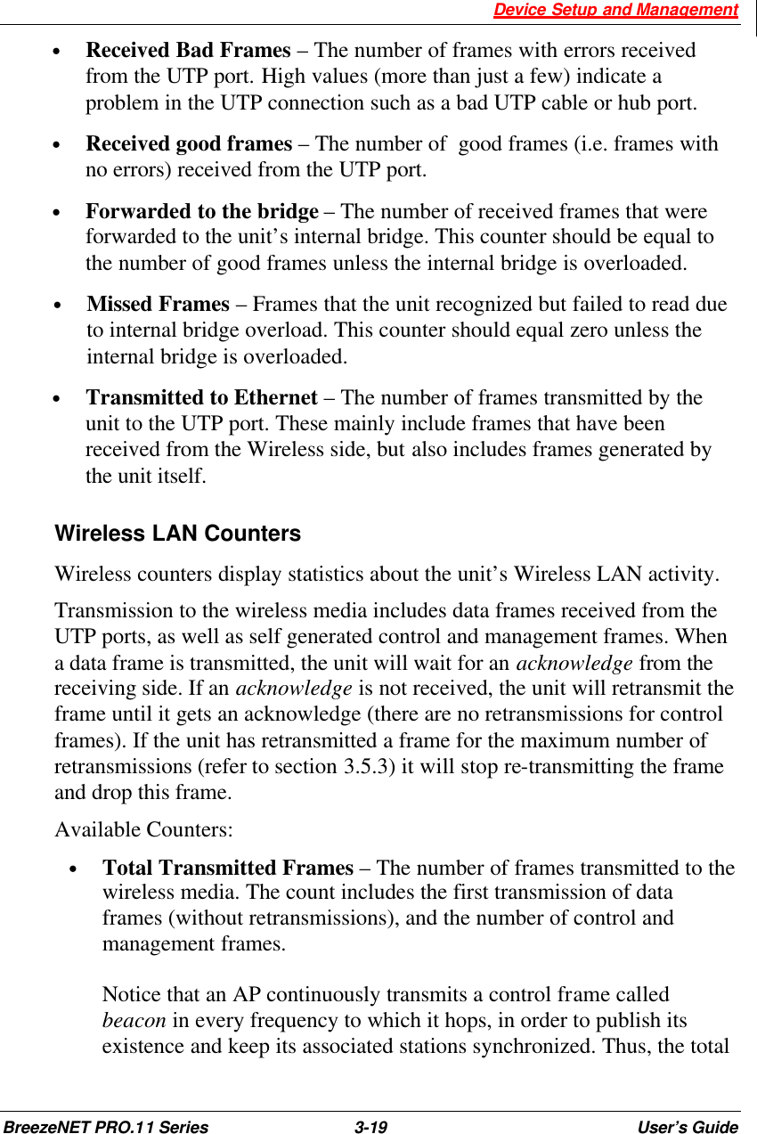  Device Setup and Management BreezeNET PRO.11 Series 3-19 User’s Guide • Received Bad Frames – The number of frames with errors received from the UTP port. High values (more than just a few) indicate a problem in the UTP connection such as a bad UTP cable or hub port. • Received good frames – The number of  good frames (i.e. frames with no errors) received from the UTP port. • Forwarded to the bridge – The number of received frames that were forwarded to the unit’s internal bridge. This counter should be equal to the number of good frames unless the internal bridge is overloaded. • Missed Frames – Frames that the unit recognized but failed to read due to internal bridge overload. This counter should equal zero unless the internal bridge is overloaded. • Transmitted to Ethernet – The number of frames transmitted by the unit to the UTP port. These mainly include frames that have been received from the Wireless side, but also includes frames generated by the unit itself. Wireless LAN Counters Wireless counters display statistics about the unit’s Wireless LAN activity. Transmission to the wireless media includes data frames received from the UTP ports, as well as self generated control and management frames. When a data frame is transmitted, the unit will wait for an acknowledge from the receiving side. If an acknowledge is not received, the unit will retransmit the frame until it gets an acknowledge (there are no retransmissions for control frames). If the unit has retransmitted a frame for the maximum number of retransmissions (refer to section 3.5.3) it will stop re-transmitting the frame and drop this frame. Available Counters: • Total Transmitted Frames – The number of frames transmitted to the wireless media. The count includes the first transmission of data frames (without retransmissions), and the number of control and management frames.   Notice that an AP continuously transmits a control frame called beacon in every frequency to which it hops, in order to publish its existence and keep its associated stations synchronized. Thus, the total 