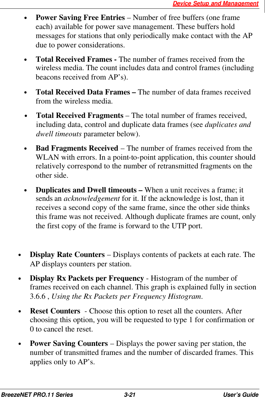  Device Setup and Management BreezeNET PRO.11 Series 3-21 User’s Guide • Power Saving Free Entries – Number of free buffers (one frame each) available for power save management. These buffers hold messages for stations that only periodically make contact with the AP due to power considerations. • Total Received Frames - The number of frames received from the wireless media. The count includes data and control frames (including beacons received from AP’s). • Total Received Data Frames – The number of data frames received from the wireless media. • Total Received Fragments – The total number of frames received, including data, control and duplicate data frames (see duplicates and dwell timeouts parameter below). • Bad Fragments Received – The number of frames received from the WLAN with errors. In a point-to-point application, this counter should relatively correspond to the number of retransmitted fragments on the other side. • Duplicates and Dwell timeouts – When a unit receives a frame; it sends an acknowledgement for it. If the acknowledge is lost, than it receives a second copy of the same frame, since the other side thinks this frame was not received. Although duplicate frames are count, only the first copy of the frame is forward to the UTP port.  • Display Rate Counters – Displays contents of packets at each rate. The AP displays counters per station. • Display Rx Packets per Frequency - Histogram of the number of frames received on each channel. This graph is explained fully in section 3.6.6 , Using the Rx Packets per Frequency Histogram. • Reset Counters  - Choose this option to reset all the counters. After choosing this option, you will be requested to type 1 for confirmation or 0 to cancel the reset. • Power Saving Counters – Displays the power saving per station, the number of transmitted frames and the number of discarded frames. This applies only to AP’s.  