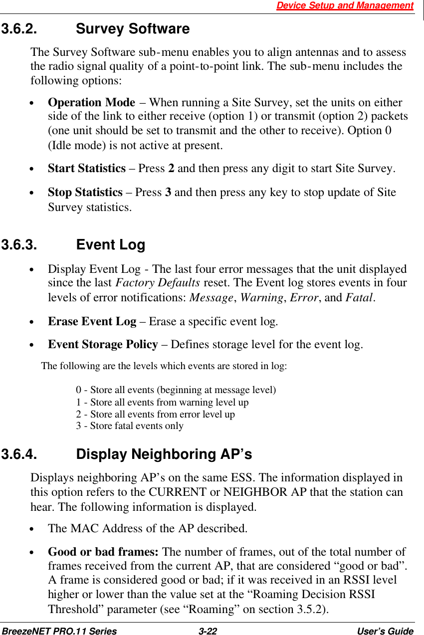  Device Setup and Management BreezeNET PRO.11 Series 3-22 User’s Guide 3.6.2.   Survey Software  The Survey Software sub-menu enables you to align antennas and to assess the radio signal quality of a point-to-point link. The sub-menu includes the following options: • Operation Mode – When running a Site Survey, set the units on either side of the link to either receive (option 1) or transmit (option 2) packets (one unit should be set to transmit and the other to receive). Option 0 (Idle mode) is not active at present. • Start Statistics – Press 2 and then press any digit to start Site Survey. • Stop Statistics – Press 3 and then press any key to stop update of Site Survey statistics. 3.6.3.   Event Log • Display Event Log - The last four error messages that the unit displayed since the last Factory Defaults reset. The Event log stores events in four levels of error notifications: Message, Warning, Error, and Fatal.  • Erase Event Log – Erase a specific event log. • Event Storage Policy – Defines storage level for the event log.   The following are the levels which events are stored in log:  0 - Store all events (beginning at message level) 1 - Store all events from warning level up 2 - Store all events from error level up   3 - Store fatal events only 3.6.4.   Display Neighboring AP’s Displays neighboring AP’s on the same ESS. The information displayed in this option refers to the CURRENT or NEIGHBOR AP that the station can hear. The following information is displayed. • The MAC Address of the AP described.  • Good or bad frames: The number of frames, out of the total number of frames received from the current AP, that are considered “good or bad”. A frame is considered good or bad; if it was received in an RSSI level higher or lower than the value set at the “Roaming Decision RSSI Threshold” parameter (see “Roaming” on section 3.5.2). 