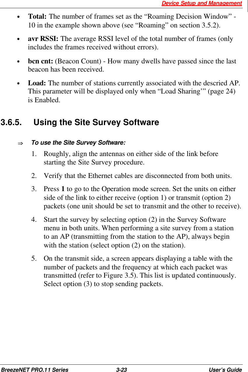  Device Setup and Management BreezeNET PRO.11 Series 3-23 User’s Guide • Total: The number of frames set as the “Roaming Decision Window” - 10 in the example shown above (see “Roaming” on section 3.5.2). • avr RSSI: The average RSSI level of the total number of frames (only includes the frames received without errors). • bcn cnt: (Beacon Count) - How many dwells have passed since the last beacon has been received. • Load: The number of stations currently associated with the descried AP. This parameter will be displayed only when “Load Sharing’” (page 24) is Enabled.  3.6.5. Using the Site Survey Software ÞÞ  To use the Site Survey Software: 1.  Roughly, align the antennas on either side of the link before starting the Site Survey procedure. 2.  Verify that the Ethernet cables are disconnected from both units. 3.  Press 1 to go to the Operation mode screen. Set the units on either side of the link to either receive (option 1) or transmit (option 2) packets (one unit should be set to transmit and the other to receive).  4.  Start the survey by selecting option (2) in the Survey Software menu in both units. When performing a site survey from a station to an AP (transmitting from the station to the AP), always begin with the station (select option (2) on the station). 5.  On the transmit side, a screen appears displaying a table with the number of packets and the frequency at which each packet was transmitted (refer to Figure 3.5). This list is updated continuously. Select option (3) to stop sending packets.       