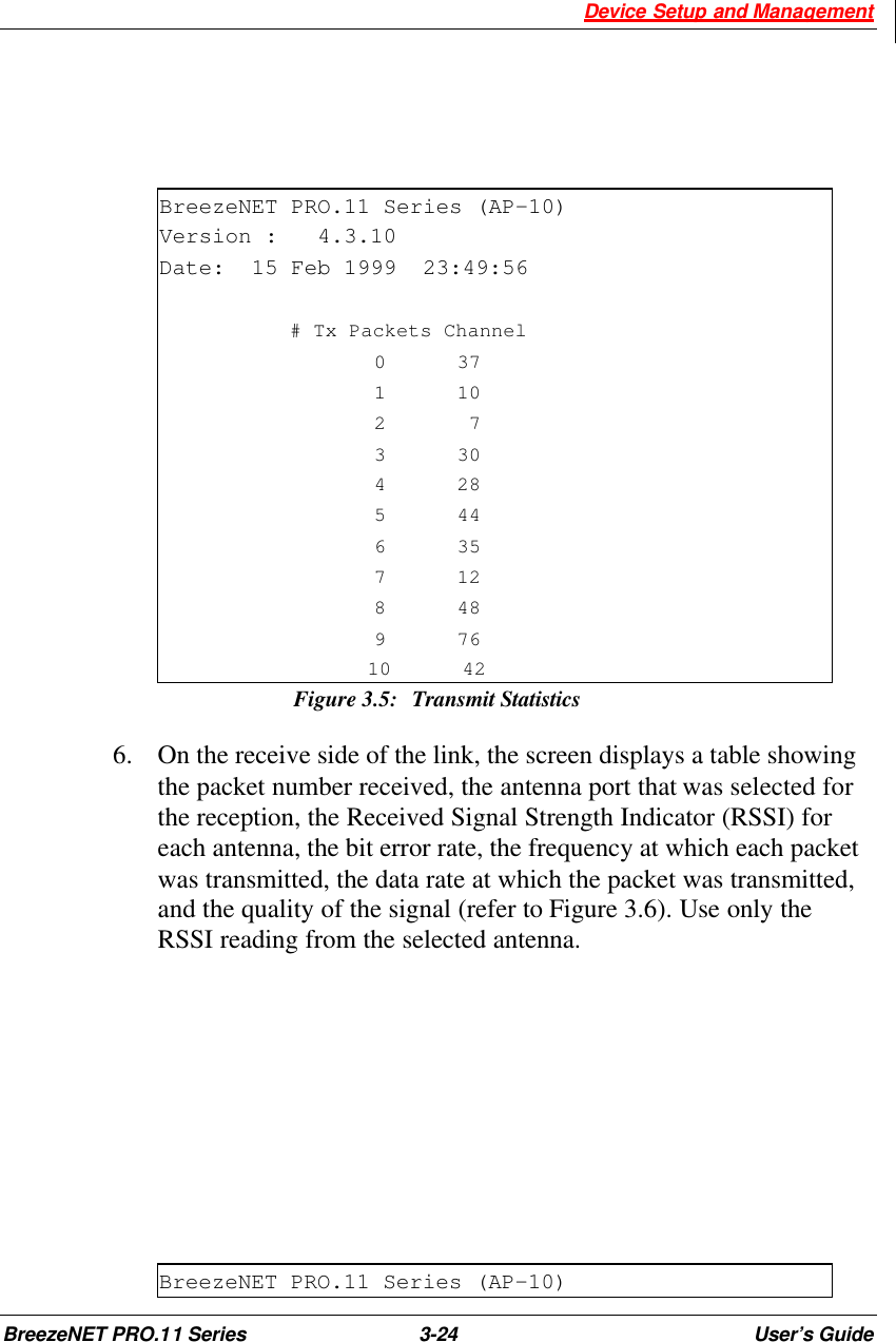  Device Setup and Management BreezeNET PRO.11 Series 3-24 User’s Guide    BreezeNET PRO.11 Series (AP-10) Version :   4.3.10 Date:  15 Feb 1999  23:49:56             # Tx Packets Channel        0      37        1      10        2       7        3      30        4      28        5      44        6      35        7      12        8      48        9      76       10      42 Figure 3.5: Transmit Statistics 6.  On the receive side of the link, the screen displays a table showing the packet number received, the antenna port that was selected for the reception, the Received Signal Strength Indicator (RSSI) for each antenna, the bit error rate, the frequency at which each packet was transmitted, the data rate at which the packet was transmitted, and the quality of the signal (refer to Figure 3.6). Use only the RSSI reading from the selected antenna.       BreezeNET PRO.11 Series (AP-10) 