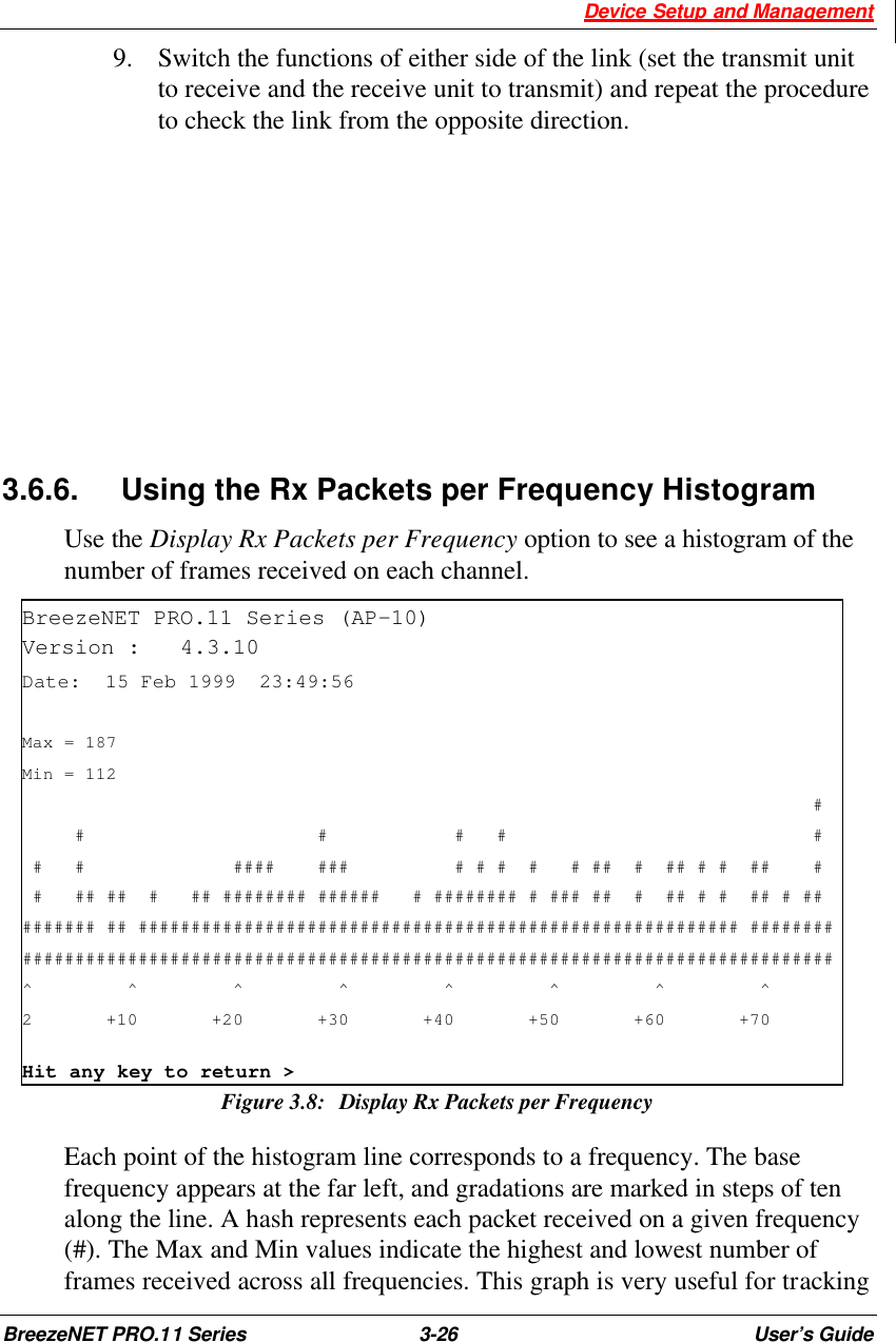  Device Setup and Management BreezeNET PRO.11 Series 3-26 User’s Guide 9.  Switch the functions of either side of the link (set the transmit unit to receive and the receive unit to transmit) and repeat the procedure to check the link from the opposite direction.       3.6.6. Using the Rx Packets per Frequency Histogram Use the Display Rx Packets per Frequency option to see a histogram of the number of frames received on each channel. BreezeNET PRO.11 Series (AP-10) Version :   4.3.10 Date:  15 Feb 1999  23:49:56  Max = 187 Min = 112                                                                            #      #                      #            #   #                             #  #   #              ####    ###          # # #  #   # ##  #  ## # #  ##    #  #   ## ##  #   ## ######## ######   # ######## # ### ##  #  ## # #  ## # ## ####### ## ######################################################### ######## ############################################################################# ^         ^         ^         ^         ^         ^         ^         ^ 2       +10       +20       +30       +40       +50       +60       +70 Hit any key to return &gt; Figure 3.8: Display Rx Packets per Frequency  Each point of the histogram line corresponds to a frequency. The base frequency appears at the far left, and gradations are marked in steps of ten along the line. A hash represents each packet received on a given frequency (#). The Max and Min values indicate the highest and lowest number of frames received across all frequencies. This graph is very useful for tracking 