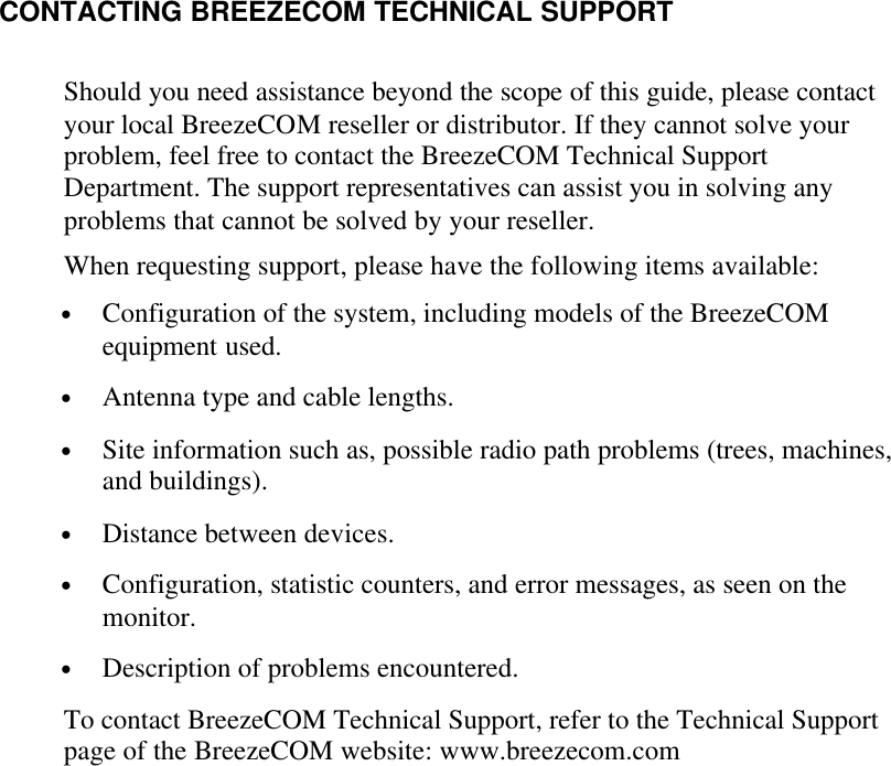     CONTACTING BREEZECOM TECHNICAL SUPPORT Should you need assistance beyond the scope of this guide, please contact your local BreezeCOM reseller or distributor. If they cannot solve your problem, feel free to contact the BreezeCOM Technical Support Department. The support representatives can assist you in solving any problems that cannot be solved by your reseller. When requesting support, please have the following items available: • Configuration of the system, including models of the BreezeCOM equipment used. • Antenna type and cable lengths. • Site information such as, possible radio path problems (trees, machines, and buildings). • Distance between devices. • Configuration, statistic counters, and error messages, as seen on the monitor. • Description of problems encountered. To contact BreezeCOM Technical Support, refer to the Technical Support page of the BreezeCOM website: www.breezecom.com   