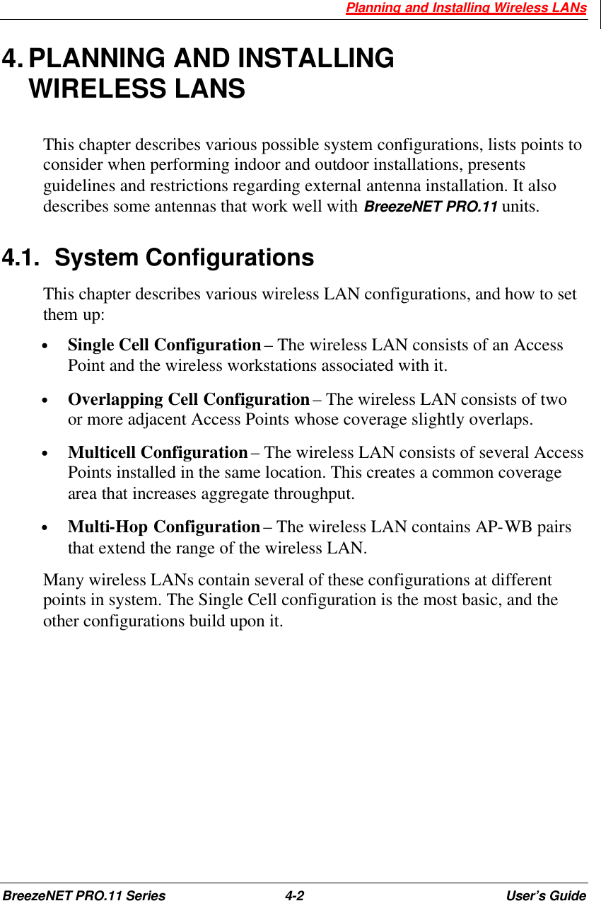  Planning and Installing Wireless LANs BreezeNET PRO.11 Series 4-2 User’s Guide 4. PLANNING AND INSTALLING WIRELESS LANS This chapter describes various possible system configurations, lists points to consider when performing indoor and outdoor installations, presents guidelines and restrictions regarding external antenna installation. It also describes some antennas that work well with BreezeNET PRO.11 units. 4.1. System Configurations This chapter describes various wireless LAN configurations, and how to set them up: • Single Cell Configuration – The wireless LAN consists of an Access Point and the wireless workstations associated with it. • Overlapping Cell Configuration – The wireless LAN consists of two or more adjacent Access Points whose coverage slightly overlaps. • Multicell Configuration – The wireless LAN consists of several Access Points installed in the same location. This creates a common coverage area that increases aggregate throughput. • Multi-Hop Configuration – The wireless LAN contains AP-WB pairs that extend the range of the wireless LAN. Many wireless LANs contain several of these configurations at different points in system. The Single Cell configuration is the most basic, and the other configurations build upon it. 