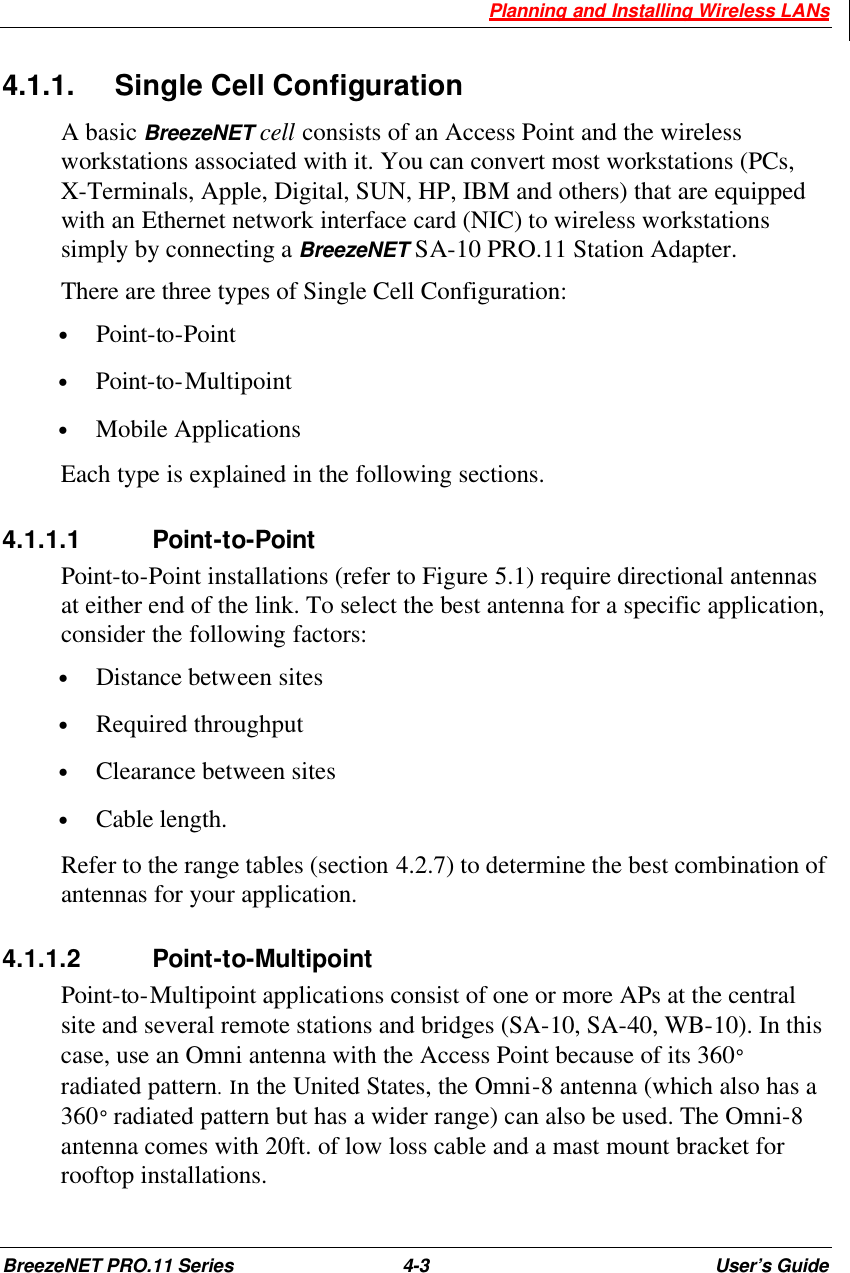  Planning and Installing Wireless LANs BreezeNET PRO.11 Series 4-3 User’s Guide 4.1.1. Single Cell Configuration A basic BreezeNET cell consists of an Access Point and the wireless workstations associated with it. You can convert most workstations (PCs, X-Terminals, Apple, Digital, SUN, HP, IBM and others) that are equipped with an Ethernet network interface card (NIC) to wireless workstations simply by connecting a BreezeNET SA-10 PRO.11 Station Adapter.  There are three types of Single Cell Configuration: • Point-to-Point • Point-to-Multipoint • Mobile Applications Each type is explained in the following sections. 4.1.1.1 Point-to-Point Point-to-Point installations (refer to Figure 5.1) require directional antennas at either end of the link. To select the best antenna for a specific application, consider the following factors: • Distance between sites • Required throughput • Clearance between sites • Cable length. Refer to the range tables (section 4.2.7) to determine the best combination of antennas for your application. 4.1.1.2 Point-to-Multipoint Point-to-Multipoint applications consist of one or more APs at the central site and several remote stations and bridges (SA-10, SA-40, WB-10). In this case, use an Omni antenna with the Access Point because of its 360° radiated pattern. Ιn the United States, the Omni-8 antenna (which also has a 360° radiated pattern but has a wider range) can also be used. The Omni-8 antenna comes with 20ft. of low loss cable and a mast mount bracket for rooftop installations.  