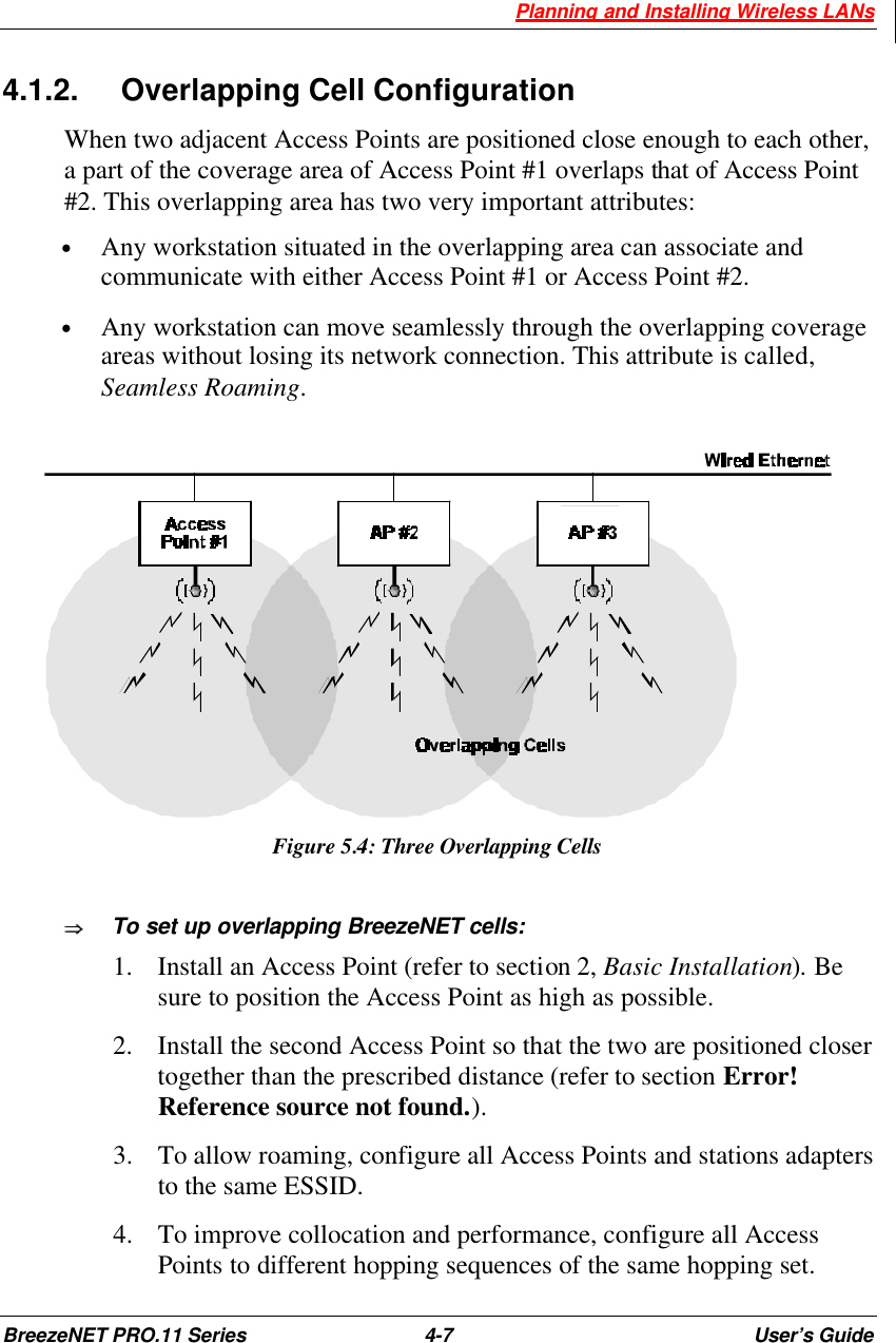  Planning and Installing Wireless LANs BreezeNET PRO.11 Series 4-7 User’s Guide 4.1.2. Overlapping Cell Configuration When two adjacent Access Points are positioned close enough to each other, a part of the coverage area of Access Point #1 overlaps that of Access Point #2. This overlapping area has two very important attributes: • Any workstation situated in the overlapping area can associate and communicate with either Access Point #1 or Access Point #2. • Any workstation can move seamlessly through the overlapping coverage areas without losing its network connection. This attribute is called, Seamless Roaming.  Figure 5.4: Three Overlapping Cells ÞÞ  To set up overlapping BreezeNET cells: 1.  Install an Access Point (refer to section 2, Basic Installation). Be sure to position the Access Point as high as possible. 2.  Install the second Access Point so that the two are positioned closer together than the prescribed distance (refer to section Error! Reference source not found.).  3.  To allow roaming, configure all Access Points and stations adapters to the same ESSID. 4.  To improve collocation and performance, configure all Access Points to different hopping sequences of the same hopping set. 