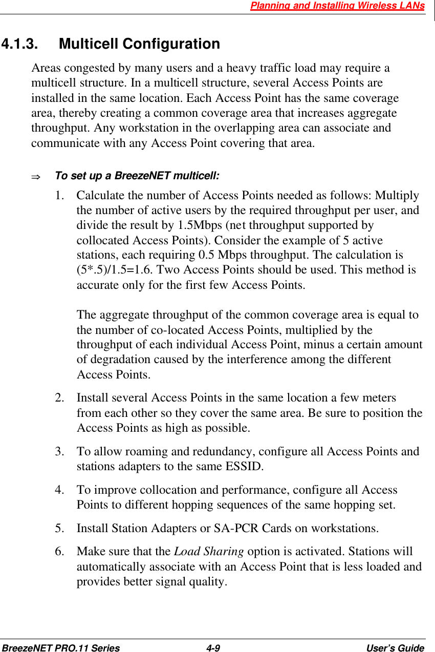  Planning and Installing Wireless LANs BreezeNET PRO.11 Series 4-9 User’s Guide 4.1.3. Multicell Configuration Areas congested by many users and a heavy traffic load may require a multicell structure. In a multicell structure, several Access Points are installed in the same location. Each Access Point has the same coverage area, thereby creating a common coverage area that increases aggregate throughput. Any workstation in the overlapping area can associate and communicate with any Access Point covering that area.  ÞÞ  To set up a BreezeNET multicell: 1.  Calculate the number of Access Points needed as follows: Multiply the number of active users by the required throughput per user, and divide the result by 1.5Mbps (net throughput supported by collocated Access Points). Consider the example of 5 active stations, each requiring 0.5 Mbps throughput. The calculation is (5*.5)/1.5=1.6. Two Access Points should be used. This method is accurate only for the first few Access Points.  The aggregate throughput of the common coverage area is equal to the number of co-located Access Points, multiplied by the throughput of each individual Access Point, minus a certain amount of degradation caused by the interference among the different Access Points. 2.  Install several Access Points in the same location a few meters from each other so they cover the same area. Be sure to position the Access Points as high as possible. 3.  To allow roaming and redundancy, configure all Access Points and stations adapters to the same ESSID. 4.  To improve collocation and performance, configure all Access Points to different hopping sequences of the same hopping set. 5.  Install Station Adapters or SA-PCR Cards on workstations.  6.  Make sure that the Load Sharing option is activated. Stations will automatically associate with an Access Point that is less loaded and provides better signal quality. 