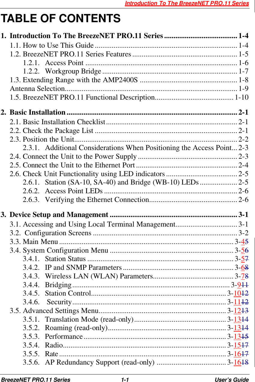  Introduction To The BreezeNET PRO.11 Series BreezeNET PRO.11 Series 1-1 User’s Guide TABLE OF CONTENTS 1.  Introduction To The BreezeNET PRO.11 Series.......................................1-4 1.1. How to Use This Guide............................................................................1-4 1.2. BreezeNET PRO.11 Series Features........................................................1-5 1.2.1.  Access Point .................................................................................1-6 1.2.2.  Workgroup Bridge........................................................................1-7 1.3. Extending Range with the AMP2400S ....................................................1-8 Antenna Selection............................................................................................1-9 1.5. BreezeNET PRO.11 Functional Description..........................................1-10 2.  Basic Installation...........................................................................................2-1 2.1. Basic Installation Checklist......................................................................2-1 2.2. Check the Package List ............................................................................2-1 2.3. Position the Unit.......................................................................................2-2 2.3.1.  Additional Considerations When Positioning the Access Point...2-3 2.4. Connect the Unit to the Power Supply.....................................................2-3 2.5. Connect the Unit to the Ethernet Port......................................................2-4 2.6. Check Unit Functionality using LED indicators......................................2-5 2.6.1.  Station (SA-10, SA-40) and Bridge (WB-10) LEDs....................2-5 2.6.2.  Access Point LEDs .......................................................................2-6 2.6.3.  Verifying the Ethernet Connection...............................................2-6 3.  Device Setup and Management ....................................................................3-1 3.1. Accessing and Using Local Terminal Management.................................3-1 3.2.  Configuration Screens .............................................................................3-2 3.3. Main Menu.............................................................................................3-45 3.4. System Configuration Menu ..................................................................3-56 3.4.1.  Station Status ..............................................................................3-57 3.4.2.  IP and SNMP Parameters ........................................................... 3-68 3.4.3.  Wireless LAN (WLAN) Parameters...........................................3-78 3.4.4.  Bridging....................................................................................3-911 3.4.5.  Station Control........................................................................3-1012 3.4.6.   Security..................................................................................3-1112 3.5. Advanced Settings Menu....................................................................3-1213 3.5.1.  Translation Mode (read-only).................................................3-1314 3.5.2.  Roaming (read-only)...............................................................3-1314 3.5.3.  Performance............................................................................3-1315 3.5.4.  Radio.......................................................................................3-1517 3.5.5.  Rate.........................................................................................3-1617 3.5.6.  AP Redundancy Support (read-only) .....................................3-1618 