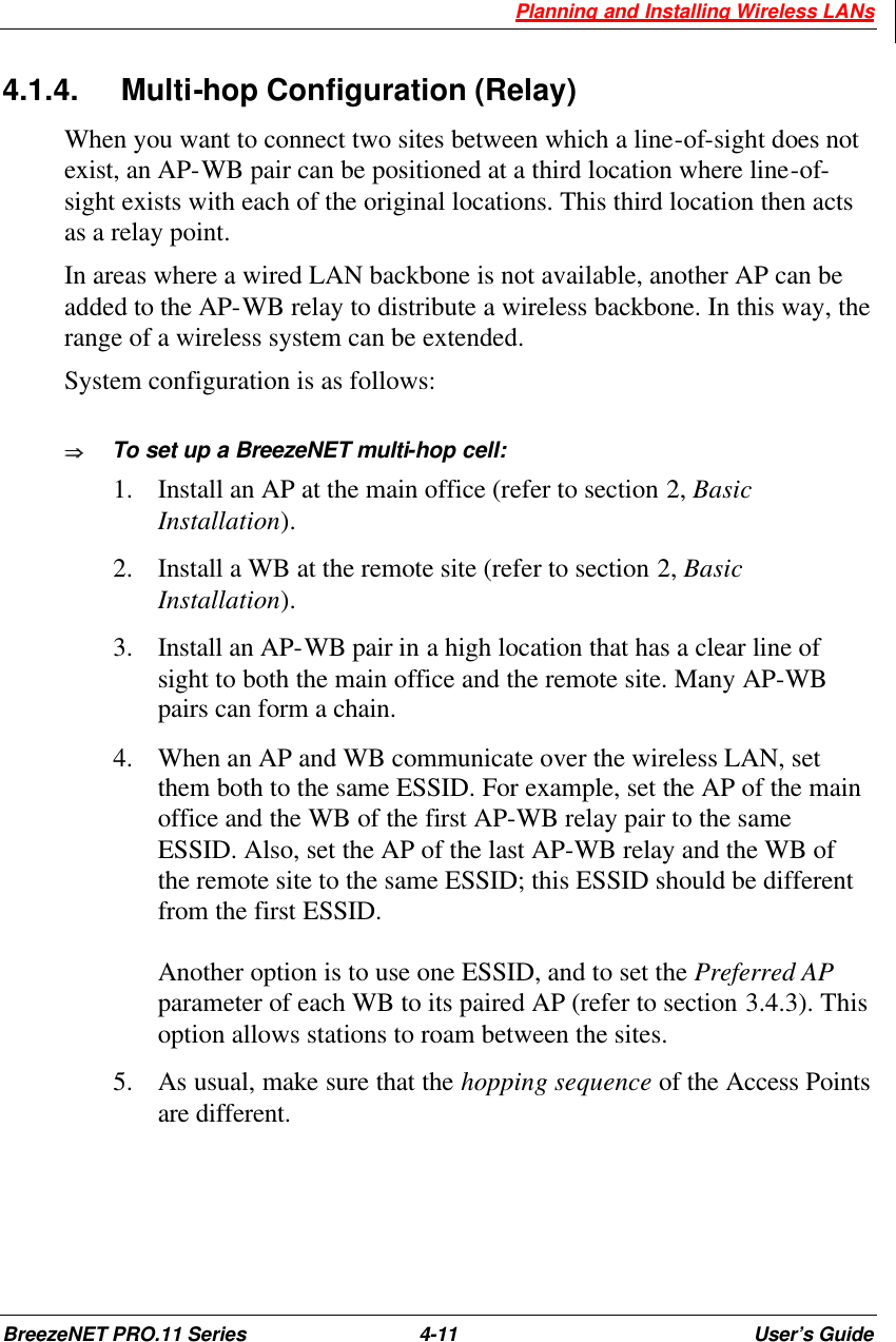  Planning and Installing Wireless LANs BreezeNET PRO.11 Series 4-11 User’s Guide 4.1.4. Multi-hop Configuration (Relay) When you want to connect two sites between which a line-of-sight does not exist, an AP-WB pair can be positioned at a third location where line-of-sight exists with each of the original locations. This third location then acts as a relay point.  In areas where a wired LAN backbone is not available, another AP can be added to the AP-WB relay to distribute a wireless backbone. In this way, the range of a wireless system can be extended.  System configuration is as follows: ÞÞ  To set up a BreezeNET multi-hop cell: 1.  Install an AP at the main office (refer to section 2, Basic Installation).  2.  Install a WB at the remote site (refer to section 2, Basic Installation).  3.  Install an AP-WB pair in a high location that has a clear line of sight to both the main office and the remote site. Many AP-WB pairs can form a chain. 4.  When an AP and WB communicate over the wireless LAN, set them both to the same ESSID. For example, set the AP of the main office and the WB of the first AP-WB relay pair to the same ESSID. Also, set the AP of the last AP-WB relay and the WB of the remote site to the same ESSID; this ESSID should be different from the first ESSID.  Another option is to use one ESSID, and to set the Preferred AP parameter of each WB to its paired AP (refer to section 3.4.3). This option allows stations to roam between the sites. 5.  As usual, make sure that the hopping sequence of the Access Points are different. 