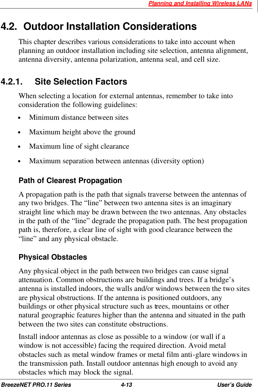  Planning and Installing Wireless LANs BreezeNET PRO.11 Series 4-13 User’s Guide 4.2. Outdoor Installation Considerations This chapter describes various considerations to take into account when planning an outdoor installation including site selection, antenna alignment, antenna diversity, antenna polarization, antenna seal, and cell size. 4.2.1. Site Selection Factors When selecting a location for external antennas, remember to take into consideration the following guidelines: • Minimum distance between sites • Maximum height above the ground • Maximum line of sight clearance • Maximum separation between antennas (diversity option)  Path of Clearest Propagation A propagation path is the path that signals traverse between the antennas of any two bridges. The “line” between two antenna sites is an imaginary straight line which may be drawn between the two antennas. Any obstacles in the path of the “line” degrade the propagation path. The best propagation path is, therefore, a clear line of sight with good clearance between the “line” and any physical obstacle. Physical Obstacles Any physical object in the path between two bridges can cause signal attenuation. Common obstructions are buildings and trees. If a bridge’s antenna is installed indoors, the walls and/or windows between the two sites are physical obstructions. If the antenna is positioned outdoors, any buildings or other physical structure such as trees, mountains or other natural geographic features higher than the antenna and situated in the path between the two sites can constitute obstructions. Install indoor antennas as close as possible to a window (or wall if a window is not accessible) facing the required direction. Avoid metal obstacles such as metal window frames or metal film anti-glare windows in the transmission path. Install outdoor antennas high enough to avoid any obstacles which may block the signal. 