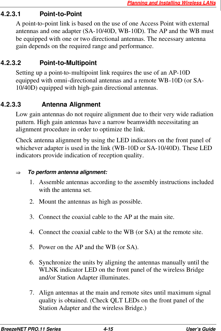  Planning and Installing Wireless LANs BreezeNET PRO.11 Series 4-15 User’s Guide 4.2.3.1 Point-to-Point A point-to-point link is based on the use of one Access Point with external antennas and one adapter (SA-10/40D, WB-10D). The AP and the WB must be equipped with one or two directional antennas. The necessary antenna gain depends on the required range and performance. 4.2.3.2 Point-to-Multipoint Setting up a point-to-multipoint link requires the use of an AP-10D equipped with omni-directional antennas and a remote WB-10D (or SA-10/40D) equipped with high-gain directional antennas.  4.2.3.3  Antenna Alignment  Low gain antennas do not require alignment due to their very wide radiation pattern. High gain antennas have a narrow beamwidth necessitating an alignment procedure in order to optimize the link.  Check antenna alignment by using the LED indicators on the front panel of whichever adapter is used in the link (WB-10D or SA-10/40D). These LED indicators provide indication of reception quality. ÞÞ  To perform antenna alignment:  1.  Assemble antennas according to the assembly instructions included with the antenna set.  2.  Mount the antennas as high as possible.  3.  Connect the coaxial cable to the AP at the main site.  4.  Connect the coaxial cable to the WB (or SA) at the remote site.   5.  Power on the AP and the WB (or SA).  6.  Synchronize the units by aligning the antennas manually until the WLNK indicator LED on the front panel of the wireless Bridge and/or Station Adapter illuminates.  7.  Align antennas at the main and remote sites until maximum signal quality is obtained. (Check QLT LEDs on the front panel of the Station Adapter and the wireless Bridge.) 