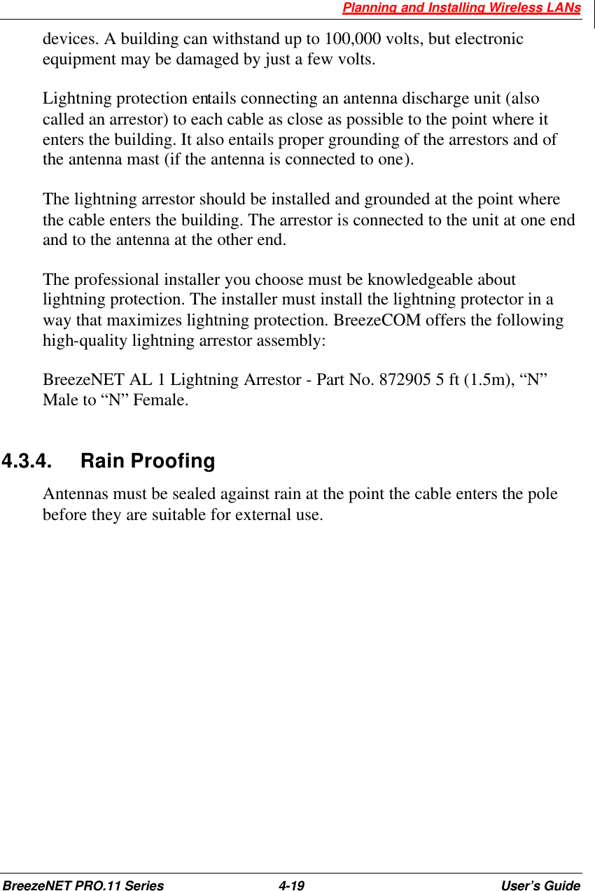  Planning and Installing Wireless LANs BreezeNET PRO.11 Series 4-19 User’s Guide devices. A building can withstand up to 100,000 volts, but electronic equipment may be damaged by just a few volts.  Lightning protection entails connecting an antenna discharge unit (also called an arrestor) to each cable as close as possible to the point where it enters the building. It also entails proper grounding of the arrestors and of the antenna mast (if the antenna is connected to one). The lightning arrestor should be installed and grounded at the point where the cable enters the building. The arrestor is connected to the unit at one end and to the antenna at the other end.  The professional installer you choose must be knowledgeable about lightning protection. The installer must install the lightning protector in a way that maximizes lightning protection. BreezeCOM offers the following high-quality lightning arrestor assembly: BreezeNET AL 1 Lightning Arrestor - Part No. 872905 5 ft (1.5m), “N” Male to “N” Female.  4.3.4. Rain Proofing Antennas must be sealed against rain at the point the cable enters the pole before they are suitable for external use. 