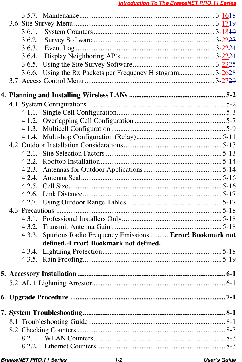  Introduction To The BreezeNET PRO.11 Series BreezeNET PRO.11 Series 1-2 User’s Guide 3.5.7.  Maintenance............................................................................3-1618 3.6. Site Survey Menu...............................................................................3-1719 3.6.1.   System Counters....................................................................3-1819 3.6.2.   Survey Software ....................................................................3-2223 3.6.3.   Event Log..............................................................................3-2224 3.6.4.   Display Neighboring AP’s.....................................................3-2224 3.6.5.  Using the Site Survey Software..............................................3-2325 3.6.6.  Using the Rx Packets per Frequency Histogram....................3-2628 3.7. Access Control Menu.........................................................................3-2729 4.  Planning and Installing Wireless LANs ......................................................5-2 4.1. System Configurations .............................................................................5-2 4.1.1.  Single Cell Configuration.............................................................5-3 4.1.2.  Overlapping Cell Configuration...................................................5-7 4.1.3.  Multicell Configuration................................................................5-9 4.1.4.  Multi-hop Configuration (Relay)................................................5-11 4.2. Outdoor Installation Considerations.......................................................5-13 4.2.1.  Site Selection Factors .................................................................5-13 4.2.2.  Rooftop Installation....................................................................5-14 4.2.3.  Antennas for Outdoor Applications............................................5-14 4.2.4.  Antenna Seal...............................................................................5-16 4.2.5.  Cell Size......................................................................................5-16 4.2.6.  Link Distance..............................................................................5-17 4.2.7.  Using Outdoor Range Tables .....................................................5-17 4.3. Precautions .............................................................................................5-18 4.3.1.  Professional Installers Only........................................................5-18 4.3.2.  Transmit Antenna Gain..............................................................5-18 4.3.3.  Spurious Radio Frequency Emissions ...........Error! Bookmark not defined.-Error! Bookmark not defined. 4.3.4.  Lightning Protection...................................................................5-18 4.3.5.  Rain Proofing..............................................................................5-19 5.  Accessory Installation...................................................................................6-1 5.2  AL 1 Lightning Arrestor...........................................................................6-1 6.  Upgrade Procedure .......................................................................................7-1 7.  System Troubleshooting................................................................................8-1 8.1. Troubleshooting Guide.............................................................................8-1 8.2. Checking Counters ...................................................................................8-3 8.2.1.   WLAN Counters..........................................................................8-3 8.2.2.   Ethernet Counters ........................................................................ 8-3 