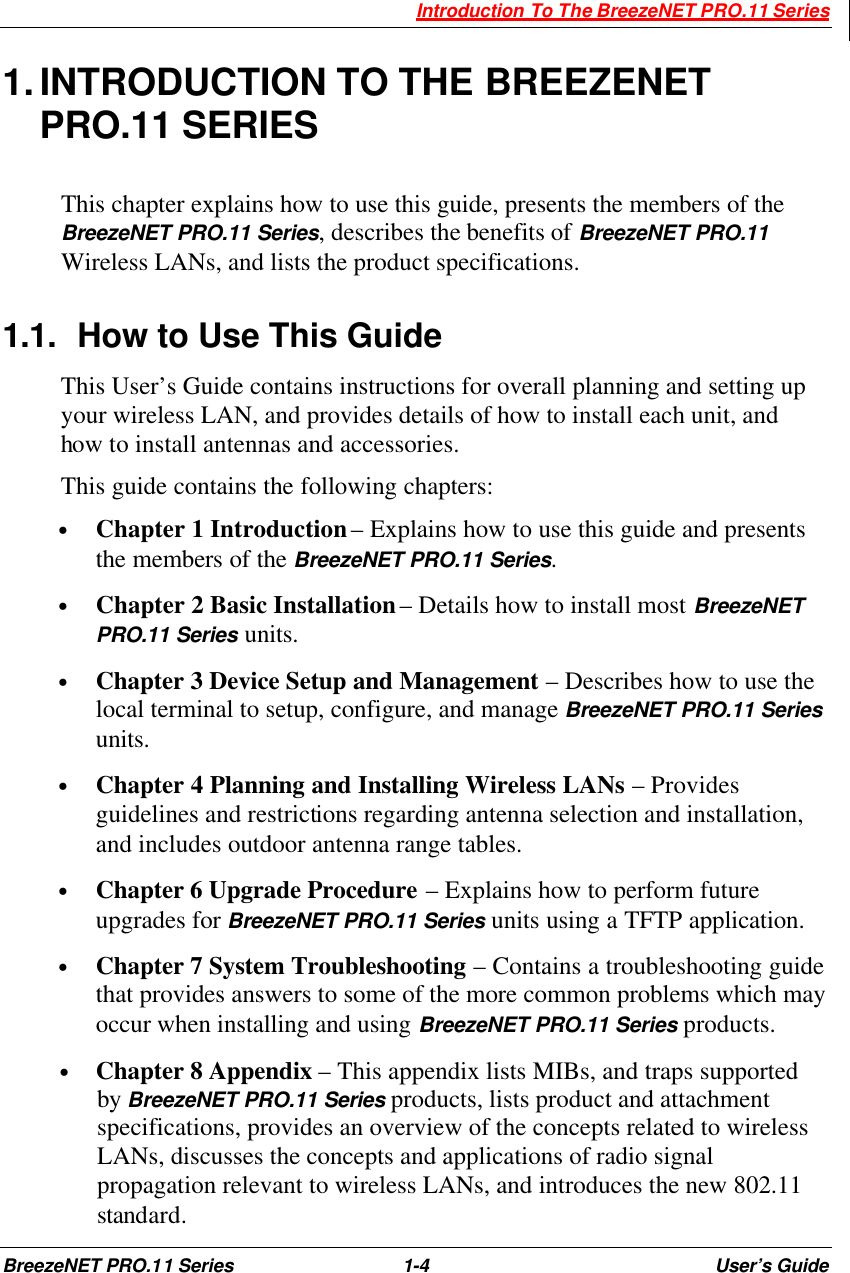  Introduction To The BreezeNET PRO.11 Series BreezeNET PRO.11 Series 1-4 User’s Guide 1. INTRODUCTION TO THE BREEZENET PRO.11 SERIES This chapter explains how to use this guide, presents the members of the BreezeNET PRO.11 Series, describes the benefits of BreezeNET PRO.11 Wireless LANs, and lists the product specifications. 1.1. How to Use This Guide This User’s Guide contains instructions for overall planning and setting up your wireless LAN, and provides details of how to install each unit, and how to install antennas and accessories. This guide contains the following chapters: • Chapter 1 Introduction – Explains how to use this guide and presents the members of the BreezeNET PRO.11 Series. • Chapter 2 Basic Installation – Details how to install most BreezeNET PRO.11 Series units. • Chapter 3 Device Setup and Management – Describes how to use the local terminal to setup, configure, and manage BreezeNET PRO.11 Series units. • Chapter 4 Planning and Installing Wireless LANs – Provides guidelines and restrictions regarding antenna selection and installation, and includes outdoor antenna range tables. • Chapter 6 Upgrade Procedure – Explains how to perform future upgrades for BreezeNET PRO.11 Series units using a TFTP application. • Chapter 7 System Troubleshooting – Contains a troubleshooting guide that provides answers to some of the more common problems which may occur when installing and using BreezeNET PRO.11 Series products. • Chapter 8 Appendix – This appendix lists MIBs, and traps supported by BreezeNET PRO.11 Series products, lists product and attachment specifications, provides an overview of the concepts related to wireless LANs, discusses the concepts and applications of radio signal propagation relevant to wireless LANs, and introduces the new 802.11 standard. 