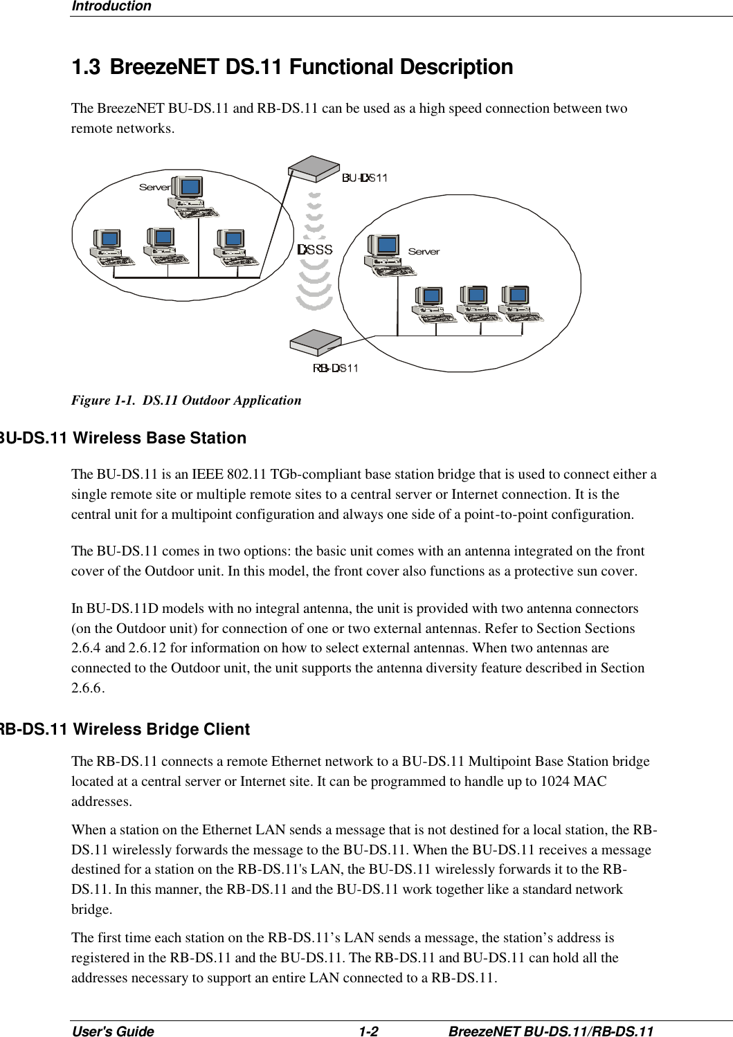 Introduction User&apos;s Guide 1-2 BreezeNET BU-DS.11/RB-DS.11 1.3 BreezeNET DS.11 Functional Description The BreezeNET BU-DS.11 and RB-DS.11 can be used as a high speed connection between two remote networks. ServerServer Figure 1-1.  DS.11 Outdoor Application BU-DS.11 Wireless Base Station The BU-DS.11 is an IEEE 802.11 TGb-compliant base station bridge that is used to connect either a single remote site or multiple remote sites to a central server or Internet connection. It is the central unit for a multipoint configuration and always one side of a point-to-point configuration. The BU-DS.11 comes in two options: the basic unit comes with an antenna integrated on the front cover of the Outdoor unit. In this model, the front cover also functions as a protective sun cover. In BU-DS.11D models with no integral antenna, the unit is provided with two antenna connectors (on the Outdoor unit) for connection of one or two external antennas. Refer to Section Sections 2.6.4 and 2.6.12 for information on how to select external antennas. When two antennas are connected to the Outdoor unit, the unit supports the antenna diversity feature described in Section 2.6.6. RB-DS.11 Wireless Bridge Client The RB-DS.11 connects a remote Ethernet network to a BU-DS.11 Multipoint Base Station bridge located at a central server or Internet site. It can be programmed to handle up to 1024 MAC addresses. When a station on the Ethernet LAN sends a message that is not destined for a local station, the RB-DS.11 wirelessly forwards the message to the BU-DS.11. When the BU-DS.11 receives a message destined for a station on the RB-DS.11&apos;s LAN, the BU-DS.11 wirelessly forwards it to the RB-DS.11. In this manner, the RB-DS.11 and the BU-DS.11 work together like a standard network bridge. The first time each station on the RB-DS.11’s LAN sends a message, the station’s address is registered in the RB-DS.11 and the BU-DS.11. The RB-DS.11 and BU-DS.11 can hold all the addresses necessary to support an entire LAN connected to a RB-DS.11. 