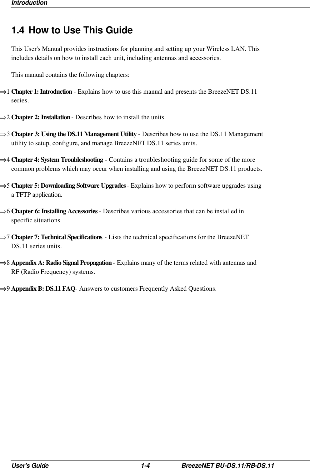 Introduction User&apos;s Guide 1-4 BreezeNET BU-DS.11/RB-DS.11 1.4 How to Use This Guide This User&apos;s Manual provides instructions for planning and setting up your Wireless LAN. This includes details on how to install each unit, including antennas and accessories. This manual contains the following chapters: ⇒1 Chapter 1: Introduction - Explains how to use this manual and presents the BreezeNET DS.11 series. ⇒2 Chapter 2: Installation - Describes how to install the units. ⇒3 Chapter 3: Using the DS.11 Management Utility - Describes how to use the DS.11 Management utility to setup, configure, and manage BreezeNET DS.11 series units. ⇒4 Chapter 4: System Troubleshooting - Contains a troubleshooting guide for some of the more common problems which may occur when installing and using the BreezeNET DS.11 products. ⇒5 Chapter 5: Downloading Software Upgrades - Explains how to perform software upgrades using a TFTP application. ⇒6 Chapter 6: Installing Accessories - Describes various accessories that can be installed in specific situations. ⇒7 Chapter 7: Technical Specifications - Lists the technical specifications for the BreezeNET DS.11 series units. ⇒8 Appendix A: Radio Signal Propagation - Explains many of the terms related with antennas and RF (Radio Frequency) systems. ⇒9 Appendix B: DS.11 FAQ- Answers to customers Frequently Asked Questions. 