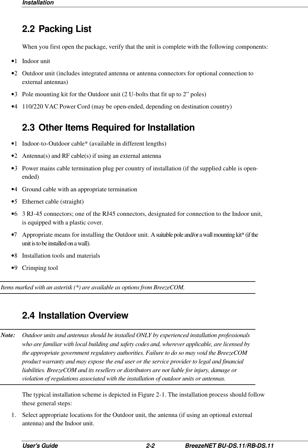Installation User&apos;s Guide 2-2 BreezeNET BU-DS.11/RB-DS.11 2.2 Packing List When you first open the package, verify that the unit is complete with the following components: •1 Indoor unit •2 Outdoor unit (includes integrated antenna or antenna connectors for optional connection to external antennas) •3 Pole mounting kit for the Outdoor unit (2 U-bolts that fit up to 2” poles) •4 110/220 VAC Power Cord (may be open-ended, depending on destination country) 2.3 Other Items Required for Installation  •1 Indoor-to-Outdoor cable* (available in different lengths) •2 Antenna(s) and RF cable(s) if using an external antenna •3 Power mains cable termination plug per country of installation (if the supplied cable is open-ended) •4 Ground cable with an appropriate termination •5 Ethernet cable (straight) •6 3 RJ-45 connectors; one of the RJ45 connectors, designated for connection to the Indoor unit, is equipped with a plastic cover. •7 Appropriate means for installing the Outdoor unit. A suitable pole and/or a wall mounting kit* (if the unit is to be installed on a wall). •8 Installation tools and materials •9 Crimping tool Items marked with an asterisk (*) are available as options from BreezeCOM. 2.4 Installation Overview Note: Outdoor units and antennas should be installed ONLY by experienced installation professionals who are familiar with local building and safety codes and, wherever applicable, are licensed by the appropriate government regulatory authorities. Failure to do so may void the BreezeCOM product warranty and may expose the end user or the service provider to legal and financial liabilities. BreezeCOM and its resellers or distributors are not liable for injury, damage or violation of regulations associated with the installation of outdoor units or antennas. The typical installation scheme is depicted in Figure 2-1. The installation process should follow these general steps: 1. Select appropriate locations for the Outdoor unit, the antenna (if using an optional external antenna) and the Indoor unit. 