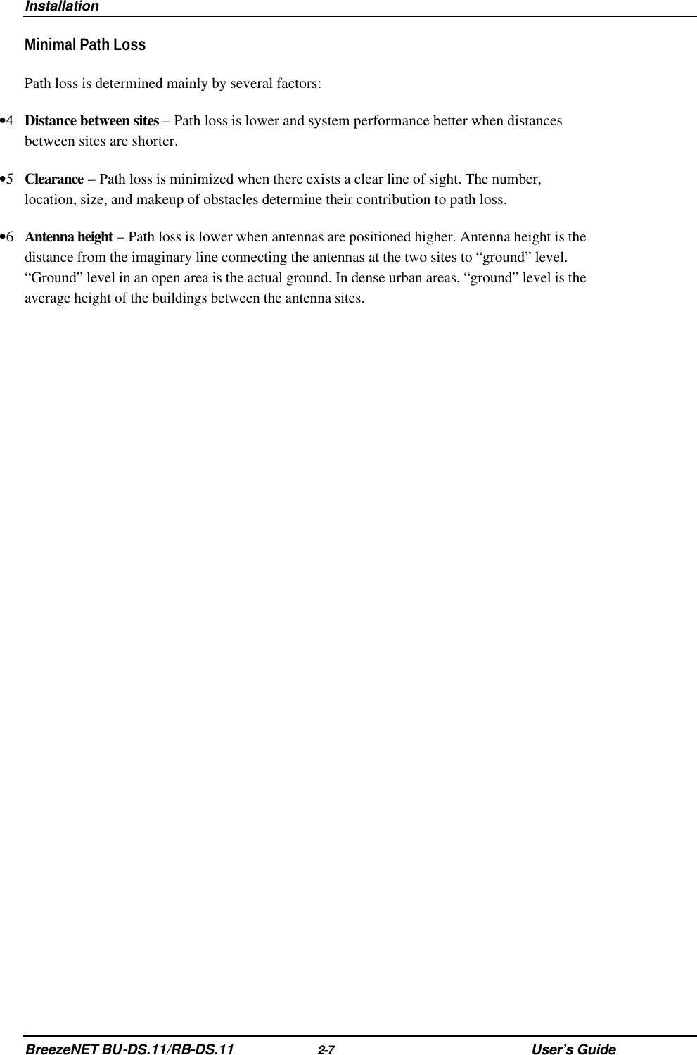 Installation BreezeNET BU-DS.11/RB-DS.11 2-7 User’s Guide Minimal Path Loss Path loss is determined mainly by several factors: •4 Distance between sites – Path loss is lower and system performance better when distances between sites are shorter. •5 Clearance – Path loss is minimized when there exists a clear line of sight. The number, location, size, and makeup of obstacles determine their contribution to path loss. •6 Antenna height – Path loss is lower when antennas are positioned higher. Antenna height is the distance from the imaginary line connecting the antennas at the two sites to “ground” level. “Ground” level in an open area is the actual ground. In dense urban areas, “ground” level is the average height of the buildings between the antenna sites.  