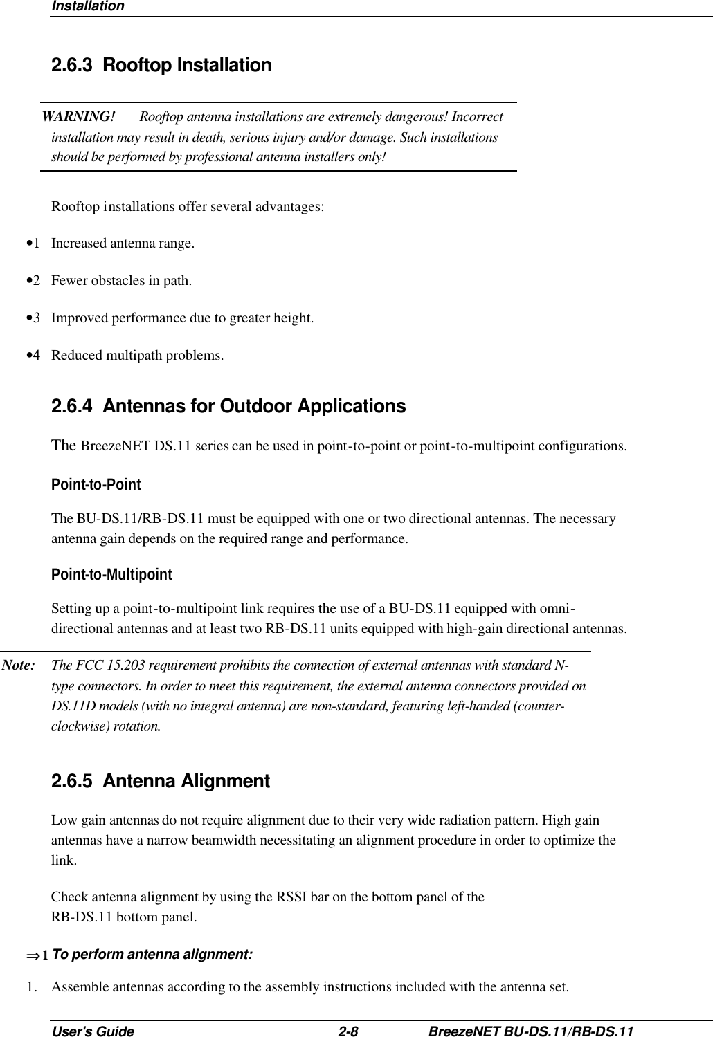 Installation User&apos;s Guide 2-8 BreezeNET BU-DS.11/RB-DS.11 2.6.3 Rooftop Installation WARNING! Rooftop antenna installations are extremely dangerous! Incorrect installation may result in death, serious injury and/or damage. Such installations should be performed by professional antenna installers only! Rooftop installations offer several advantages: •1 Increased antenna range. •2 Fewer obstacles in path. •3 Improved performance due to greater height. •4 Reduced multipath problems. 2.6.4 Antennas for Outdoor Applications The BreezeNET DS.11 series can be used in point-to-point or point-to-multipoint configurations.  Point-to-Point The BU-DS.11/RB-DS.11 must be equipped with one or two directional antennas. The necessary antenna gain depends on the required range and performance. Point-to-Multipoint Setting up a point-to-multipoint link requires the use of a BU-DS.11 equipped with omni-directional antennas and at least two RB-DS.11 units equipped with high-gain directional antennas. Note: The FCC 15.203 requirement prohibits the connection of external antennas with standard N-type connectors. In order to meet this requirement, the external antenna connectors provided on DS.11D models (with no integral antenna) are non-standard, featuring left-handed (counter-clockwise) rotation. 2.6.5 Antenna Alignment  Low gain antennas do not require alignment due to their very wide radiation pattern. High gain antennas have a narrow beamwidth necessitating an alignment procedure in order to optimize the link.  Check antenna alignment by using the RSSI bar on the bottom panel of the  RB-DS.11 bottom panel. ⇒1⇒1  To perform antenna alignment: 1. Assemble antennas according to the assembly instructions included with the antenna set. 