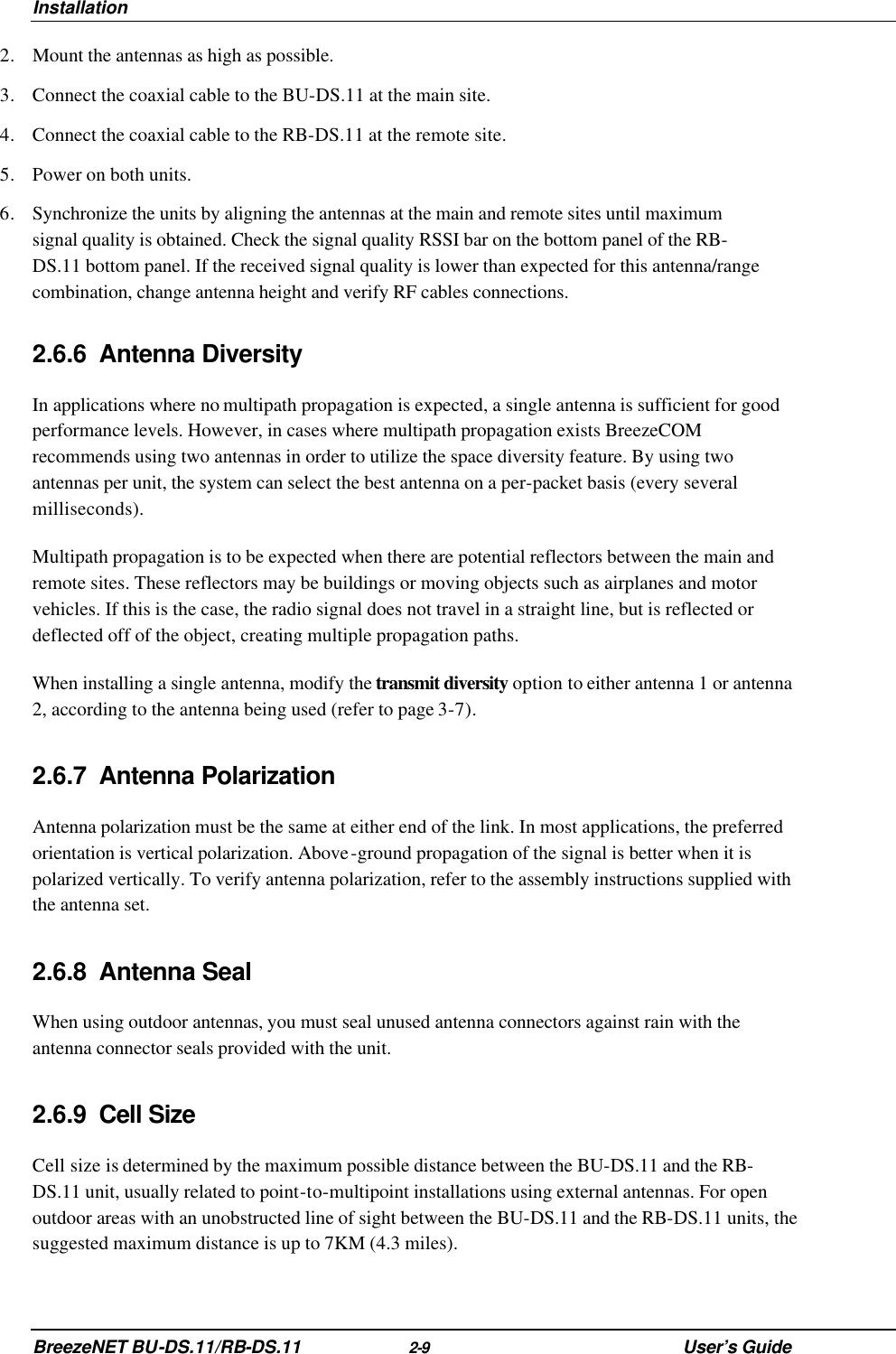 Installation BreezeNET BU-DS.11/RB-DS.11 2-9 User’s Guide 2. Mount the antennas as high as possible. 3. Connect the coaxial cable to the BU-DS.11 at the main site. 4. Connect the coaxial cable to the RB-DS.11 at the remote site.  5. Power on both units. 6. Synchronize the units by aligning the antennas at the main and remote sites until maximum signal quality is obtained. Check the signal quality RSSI bar on the bottom panel of the RB-DS.11 bottom panel. If the received signal quality is lower than expected for this antenna/range combination, change antenna height and verify RF cables connections. 2.6.6 Antenna Diversity In applications where no multipath propagation is expected, a single antenna is sufficient for good performance levels. However, in cases where multipath propagation exists BreezeCOM recommends using two antennas in order to utilize the space diversity feature. By using two antennas per unit, the system can select the best antenna on a per-packet basis (every several milliseconds). Multipath propagation is to be expected when there are potential reflectors between the main and remote sites. These reflectors may be buildings or moving objects such as airplanes and motor vehicles. If this is the case, the radio signal does not travel in a straight line, but is reflected or deflected off of the object, creating multiple propagation paths.  When installing a single antenna, modify the transmit diversity option to either antenna 1 or antenna 2, according to the antenna being used (refer to page 3-7). 2.6.7 Antenna Polarization Antenna polarization must be the same at either end of the link. In most applications, the preferred orientation is vertical polarization. Above-ground propagation of the signal is better when it is polarized vertically. To verify antenna polarization, refer to the assembly instructions supplied with the antenna set.  2.6.8 Antenna Seal When using outdoor antennas, you must seal unused antenna connectors against rain with the antenna connector seals provided with the unit. 2.6.9 Cell Size Cell size is determined by the maximum possible distance between the BU-DS.11 and the RB-DS.11 unit, usually related to point-to-multipoint installations using external antennas. For open outdoor areas with an unobstructed line of sight between the BU-DS.11 and the RB-DS.11 units, the suggested maximum distance is up to 7KM (4.3 miles). 